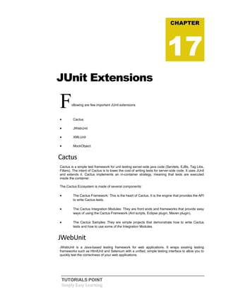 TUTORIALS POINT
Simply Easy Learning
JUnit Extensions
Following are few important JUnit extensions
 Cactus
 JWebUnit
 XMLUnit
 MockObject
Cactus
Cactus is a simple test framework for unit testing server-side java code (Servlets, EJBs, Tag Libs,
Filters). The intent of Cactus is to lower the cost of writing tests for server-side code. It uses JUnit
and extends it. Cactus implements an in-container strategy, meaning that tests are executed
inside the container.
The Cactus Ecosystem is made of several components:
 The Cactus Framework: This is the heart of Cactus. It is the engine that provides the API
to write Cactus tests.
 The Cactus Integration Modules: They are front ends and frameworks that provide easy
ways of using the Cactus Framework (Ant scripts, Eclipse plugin, Maven plugin).
 The Cactus Samples: They are simple projects that demonstrate how to write Cactus
tests and how to use some of the Integration Modules.
JWebUnit
JWebUnit is a Java-based testing framework for web applications. It wraps existing testing
frameworks such as HtmlUnit and Selenium with a unified, simple testing interface to allow you to
quickly test the correctness of your web applications.
CHAPTER
17
 