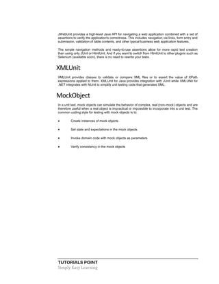 TUTORIALS POINT
Simply Easy Learning
JWebUnit provides a high-level Java API for navigating a web application combined with a set of
assertions to verify the application's correctness. This includes navigation via links, form entry and
submission, validation of table contents, and other typical business web application features.
The simple navigation methods and ready-to-use assertions allow for more rapid test creation
than using only JUnit or HtmlUnit. And if you want to switch from HtmlUnit to other plugins such as
Selenium (available soon), there is no need to rewrite your tests.
XMLUnit
XMLUnit provides classes to validate or compare XML files or to assert the value of XPath
expressions applied to them. XMLUnit for Java provides integration with JUnit while XMLUNit for
.NET integrates with NUnit to simplify unit testing code that generates XML.
MockObject
In a unit test, mock objects can simulate the behavior of complex, real (non-mock) objects and are
therefore useful when a real object is impractical or impossible to incorporate into a unit test. The
common coding style for testing with mock objects is to:
 Create instances of mock objects
 Set state and expectations in the mock objects
 Invoke domain code with mock objects as parameters
 Verify consistency in the mock objects
 