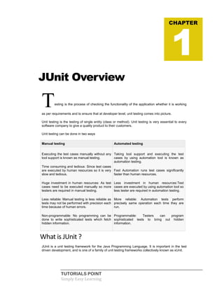 TUTORIALS POINT
Simply Easy Learning
JUnit Overview
Testing is the process of checking the functionality of the application whether it is working
as per requirements and to ensure that at developer level, unit testing comes into picture.
Unit testing is the testing of single entity (class or method). Unit testing is very essential to every
software company to give a quality product to their customers.
Unit testing can be done in two ways
Manual testing Automated testing
Executing the test cases manually without any
tool support is known as manual testing.
 Time consuming and tedious: Since test cases
are executed by human resources so it is very
slow and tedious.
 Huge investment in human resources: As test
cases need to be executed manually so more
testers are required in manual testing.
 Less reliable: Manual testing is less reliable as
tests may not be performed with precision each
time because of human errors.
 Non-programmable: No programming can be
done to write sophisticated tests which fetch
hidden information.
Taking tool support and executing the test
cases by using automation tool is known as
automation testing.
 Fast Automation runs test cases significantly
faster than human resources.
 Less investment in human resources:Test
cases are executed by using automation tool so
less tester are required in automation testing.
 More reliable: Automation tests perform
precisely same operation each time they are
run.
 Programmable: Testers can program
sophisticated tests to bring out hidden
information.
What is JUnit ?
JUnit is a unit testing framework for the Java Programming Language. It is important in the test
driven development, and is one of a family of unit testing frameworks collectively known as xUnit.
CHAPTER
1
 