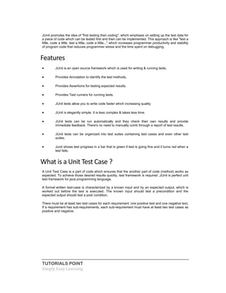 TUTORIALS POINT
Simply Easy Learning
JUnit promotes the idea of "first testing then coding", which emphasis on setting up the test data for
a piece of code which can be tested first and then can be implemented. This approach is like "test a
little, code a little, test a little, code a little..." which increases programmer productivity and stability
of program code that reduces programmer stress and the time spent on debugging.
Features
 JUnit is an open source framework which is used for writing & running tests.
 Provides Annotation to identify the test methods.
 Provides Assertions for testing expected results.
 Provides Test runners for running tests.
 JUnit tests allow you to write code faster which increasing quality
 JUnit is elegantly simple. It is less complex & takes less time.
 JUnit tests can be run automatically and they check their own results and provide
immediate feedback. There's no need to manually comb through a report of test results.
 JUnit tests can be organized into test suites containing test cases and even other test
suites.
 Junit shows test progress in a bar that is green if test is going fine and it turns red when a
test fails.
What is a Unit Test Case ?
A Unit Test Case is a part of code which ensures that the another part of code (method) works as
expected. To achieve those desired results quickly, test framework is required .JUnit is perfect unit
test framework for java programming language.
A formal written test-case is characterized by a known input and by an expected output, which is
worked out before the test is executed. The known input should test a precondition and the
expected output should test a post condition.
There must be at least two test cases for each requirement: one positive test and one negative test.
If a requirement has sub-requirements, each sub-requirement must have at least two test cases as
positive and negative.
 