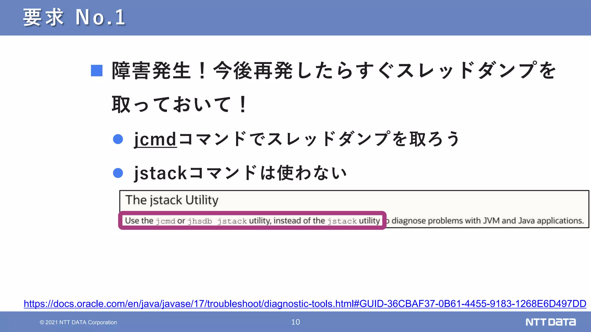 10
© 2021 NTT DATA Corporation
要求 No.1
 障害発生！今後再発したらすぐスレッドダンプを
取っておいて！
 jcmdコマンドでスレッドダンプを取ろう
 jstackコマンドは使わない
https://docs.oracle.com/en/java/javase/17/troubleshoot/diagnostic-tools.html#GUID-36CBAF37-0B61-4455-9183-1268E6D497DD
 