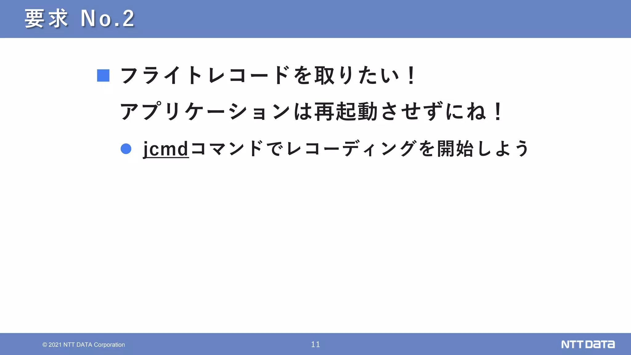 11
© 2021 NTT DATA Corporation
要求 No.2
 フライトレコードを取りたい！
アプリケーションは再起動させずにね！
 jcmdコマンドでレコーディングを開始しよう
 