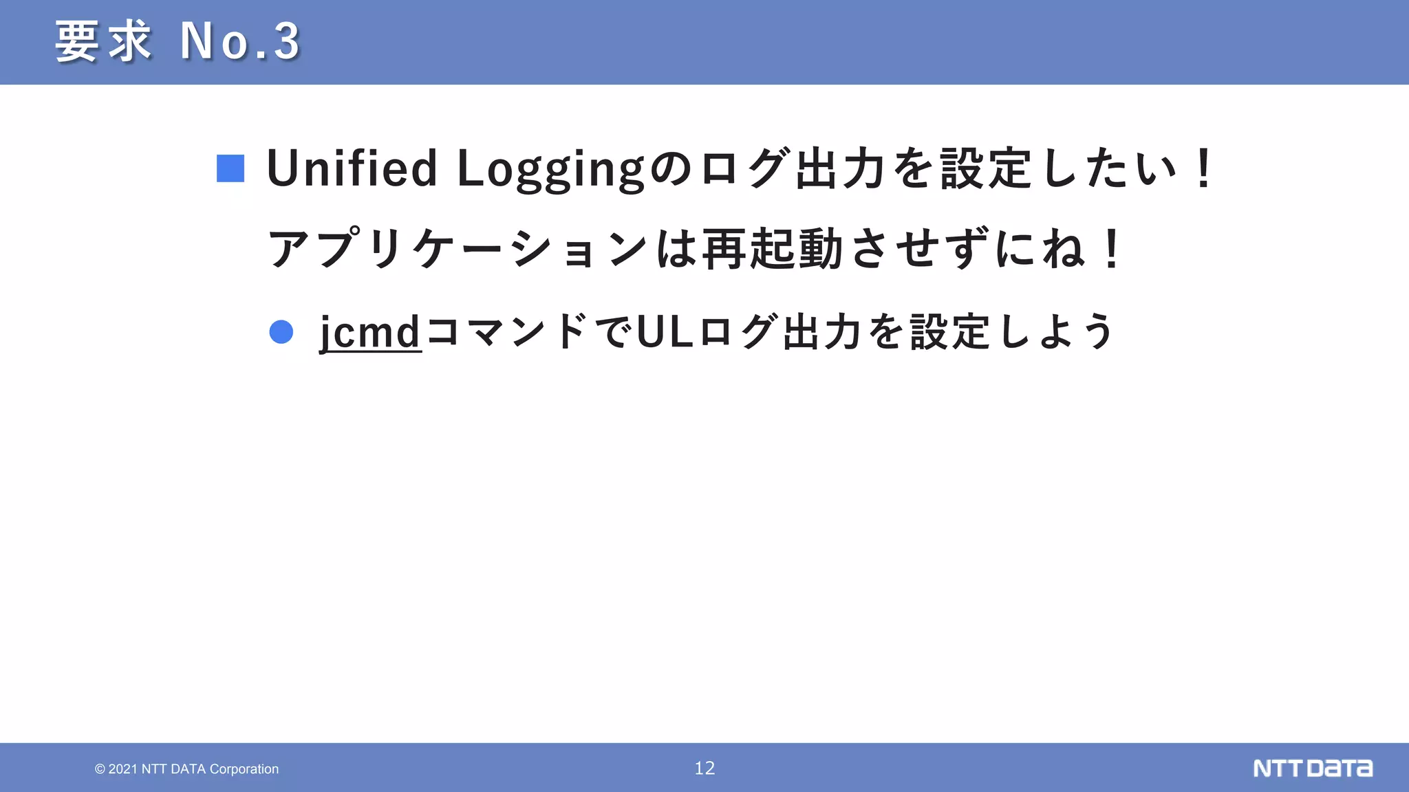 12
© 2021 NTT DATA Corporation
要求 No.3
 Unified Loggingのログ出力を設定したい！
アプリケーションは再起動させずにね！
 jcmdコマンドでULログ出力を設定しよう
 