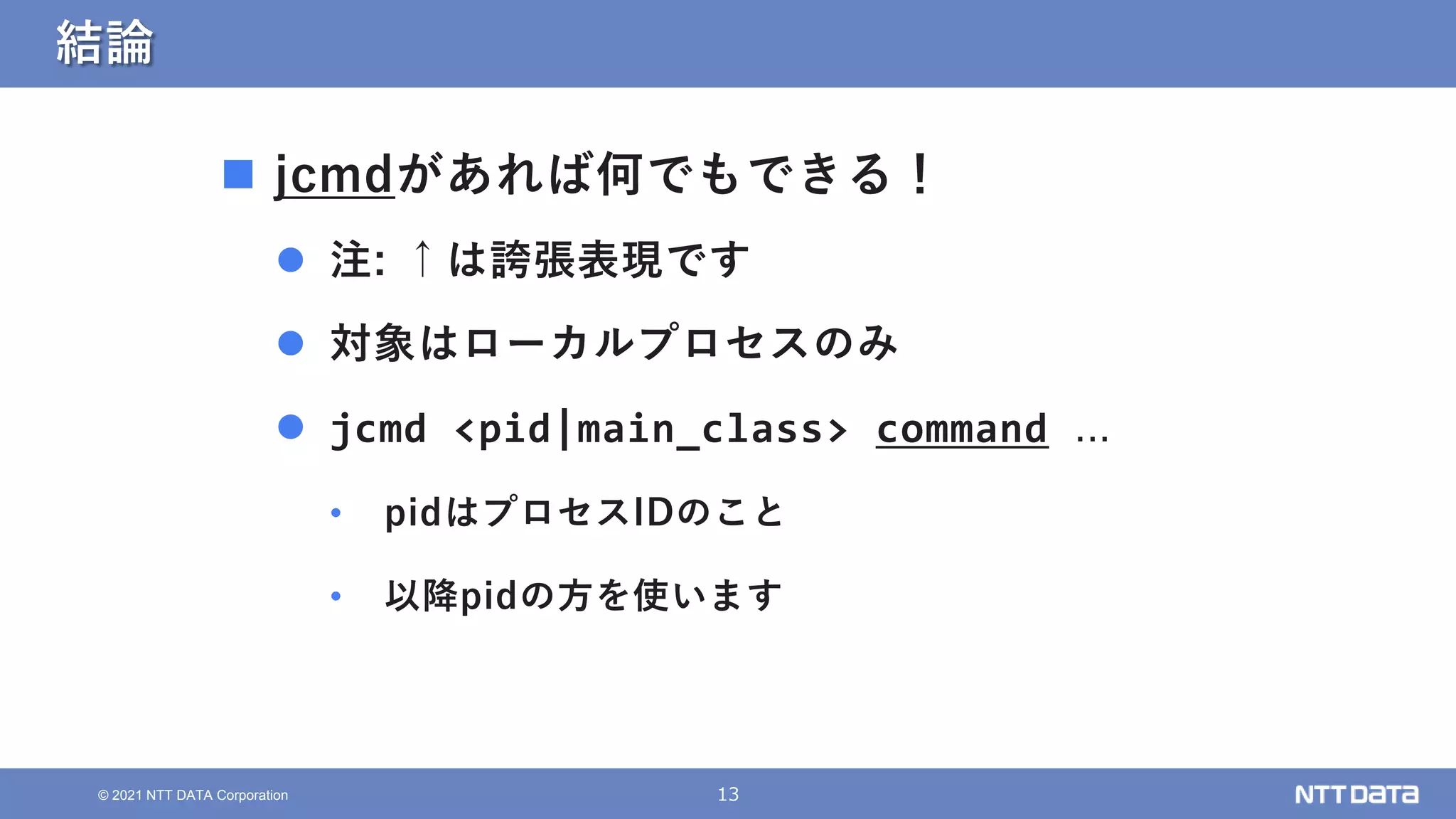13
© 2021 NTT DATA Corporation
結論
 jcmdがあれば何でもできる！
 注: ↑は誇張表現です
 対象はローカルプロセスのみ
 jcmd <pid|main_class> command ...
• pidはプロセスIDのこと
• 以降pidの方を使います
 