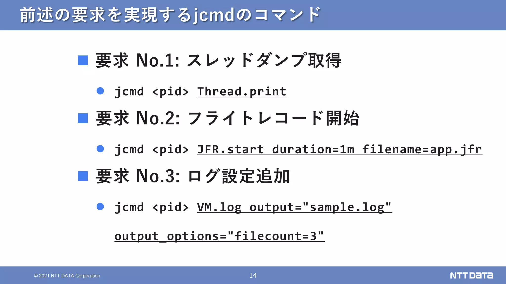 14
© 2021 NTT DATA Corporation
前述の要求を実現するjcmdのコマンド
 要求 No.1: スレッドダンプ取得
 jcmd <pid> Thread.print
 要求 No.2: フライトレコード開始
 jcmd <pid> JFR.start duration=1m filename=app.jfr
 要求 No.3: ログ設定追加
 jcmd <pid> VM.log output="sample.log"
output_options="filecount=3"
 