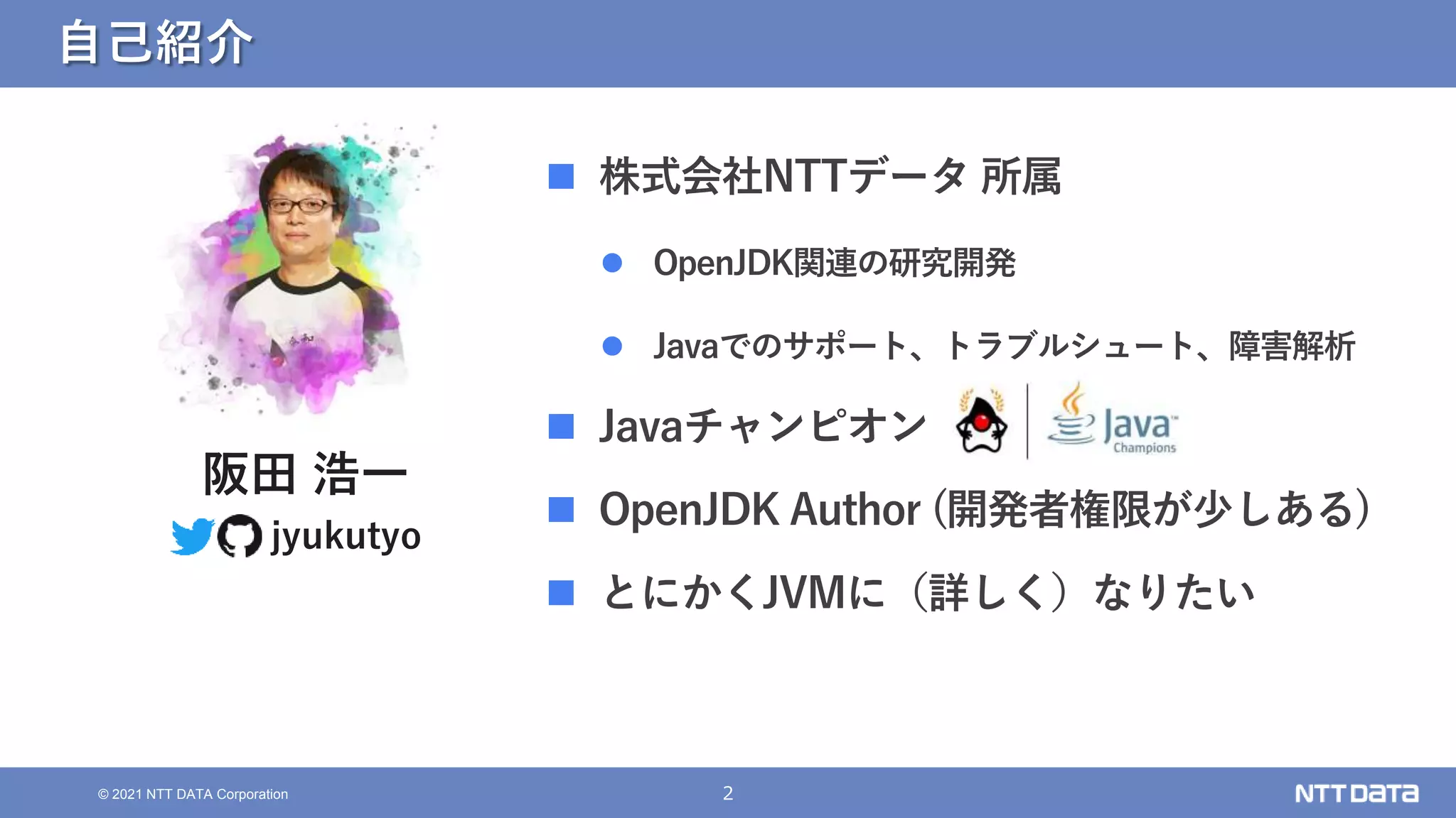2
© 2021 NTT DATA Corporation
自己紹介
 株式会社NTTデータ 所属
 OpenJDK関連の研究開発
 Javaでのサポート、トラブルシュート、障害解析
 Javaチャンピオン
 OpenJDK Author (開発者権限が少しある)
 とにかくJVMに（詳しく）なりたい
阪田 浩一
jyukutyo
 