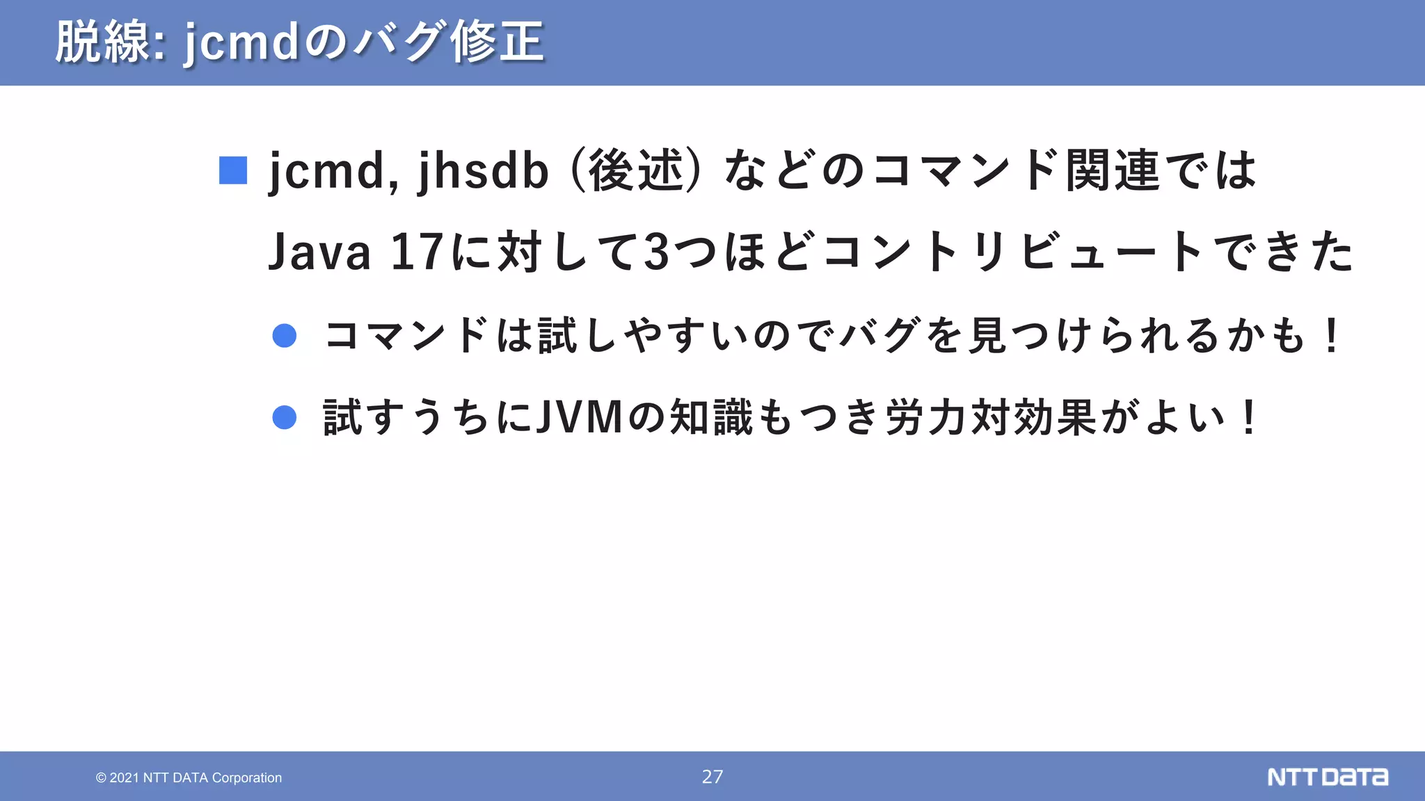 27
© 2021 NTT DATA Corporation
脱線: jcmdのバグ修正
 jcmd, jhsdb (後述) などのコマンド関連では
Java 17に対して3つほどコントリビュートできた
 コマンドは試しやすいのでバグを見つけられるかも！
 試すうちにJVMの知識もつき労力対効果がよい！
 