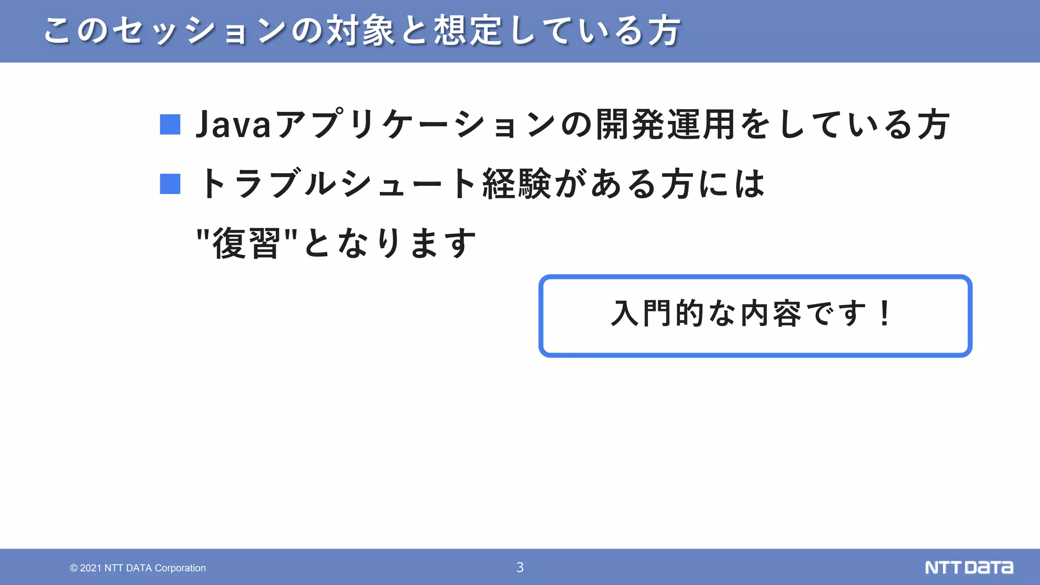 3
© 2021 NTT DATA Corporation
このセッションの対象と想定している方
 Javaアプリケーションの開発運用をしている方
 トラブルシュート経験がある方には
"復習"となります
入門的な内容です！
 