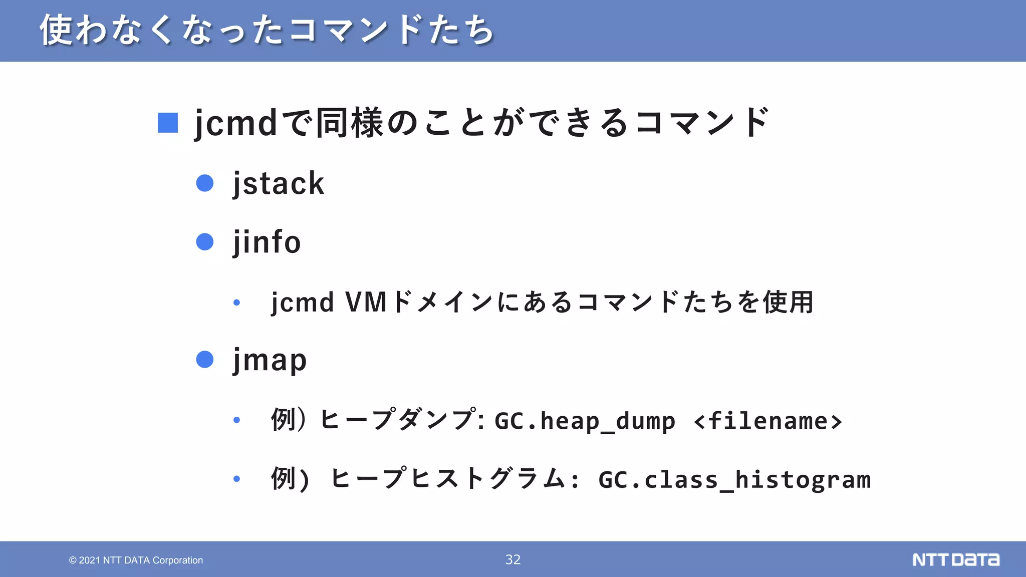 32
© 2021 NTT DATA Corporation
使わなくなったコマンドたち
 jcmdで同様のことができるコマンド
 jstack
 jinfo
• jcmd VMドメインにあるコマンドたちを使用
 jmap
• 例) ヒープダンプ: GC.heap_dump <filename>
• 例) ヒープヒストグラム: GC.class_histogram
 