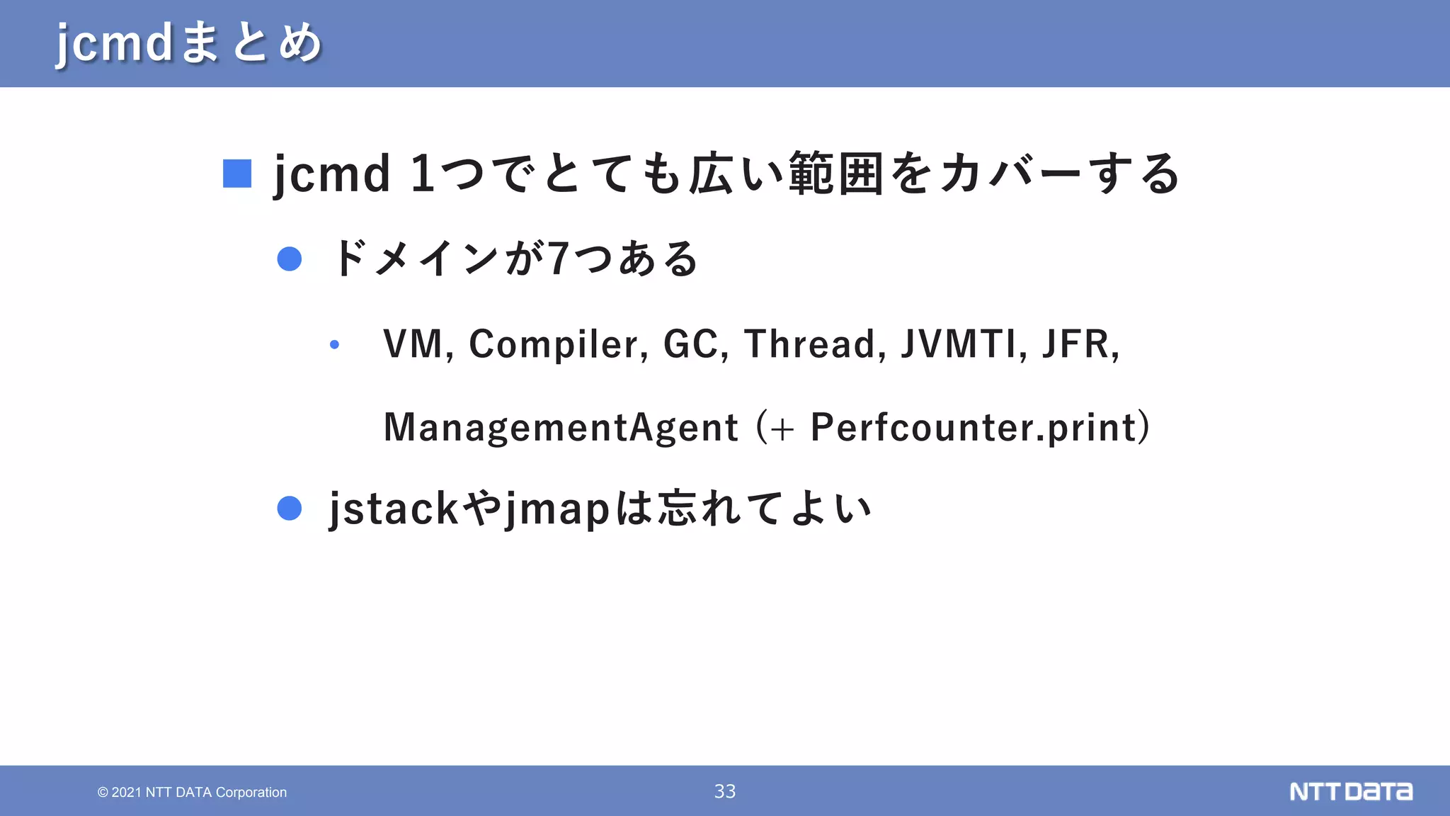 33
© 2021 NTT DATA Corporation
jcmdまとめ
 jcmd 1つでとても広い範囲をカバーする
 ドメインが7つある
• VM, Compiler, GC, Thread, JVMTI, JFR,
ManagementAgent (+ Perfcounter.print)
 jstackやjmapは忘れてよい
 