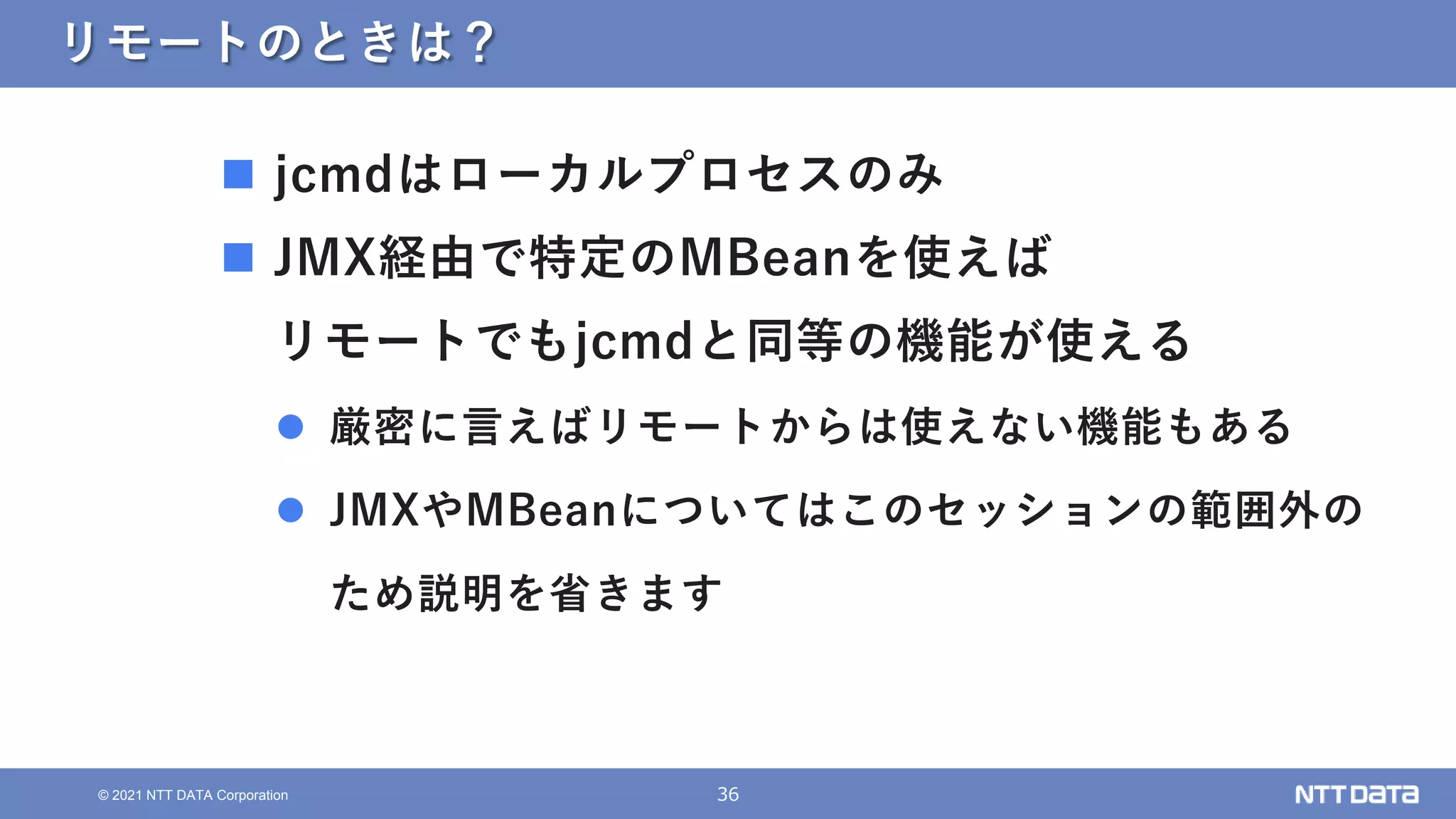 36
© 2021 NTT DATA Corporation
リモートのときは？
 jcmdはローカルプロセスのみ
 JMX経由で特定のMBeanを使えば
リモートでもjcmdと同等の機能が使える
 厳密に言えばリモートからは使えない機能もある
 JMXやMBeanについてはこのセッションの範囲外の
ため説明を省きます
 