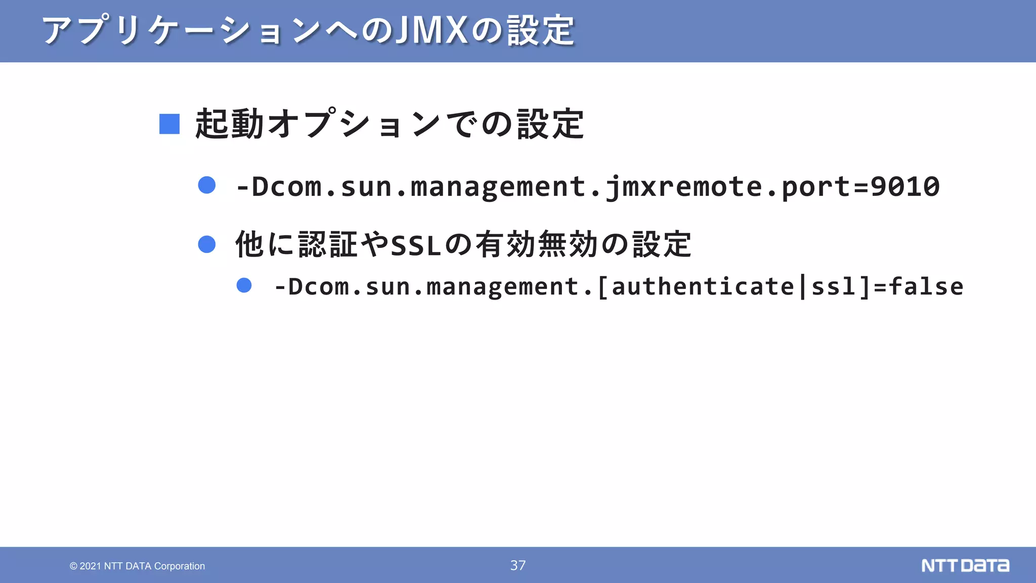 37
© 2021 NTT DATA Corporation
アプリケーションへのJMXの設定
 起動オプションでの設定
 -Dcom.sun.management.jmxremote.port=9010
 他に認証やSSLの有効無効の設定
 -Dcom.sun.management.[authenticate|ssl]=false
 