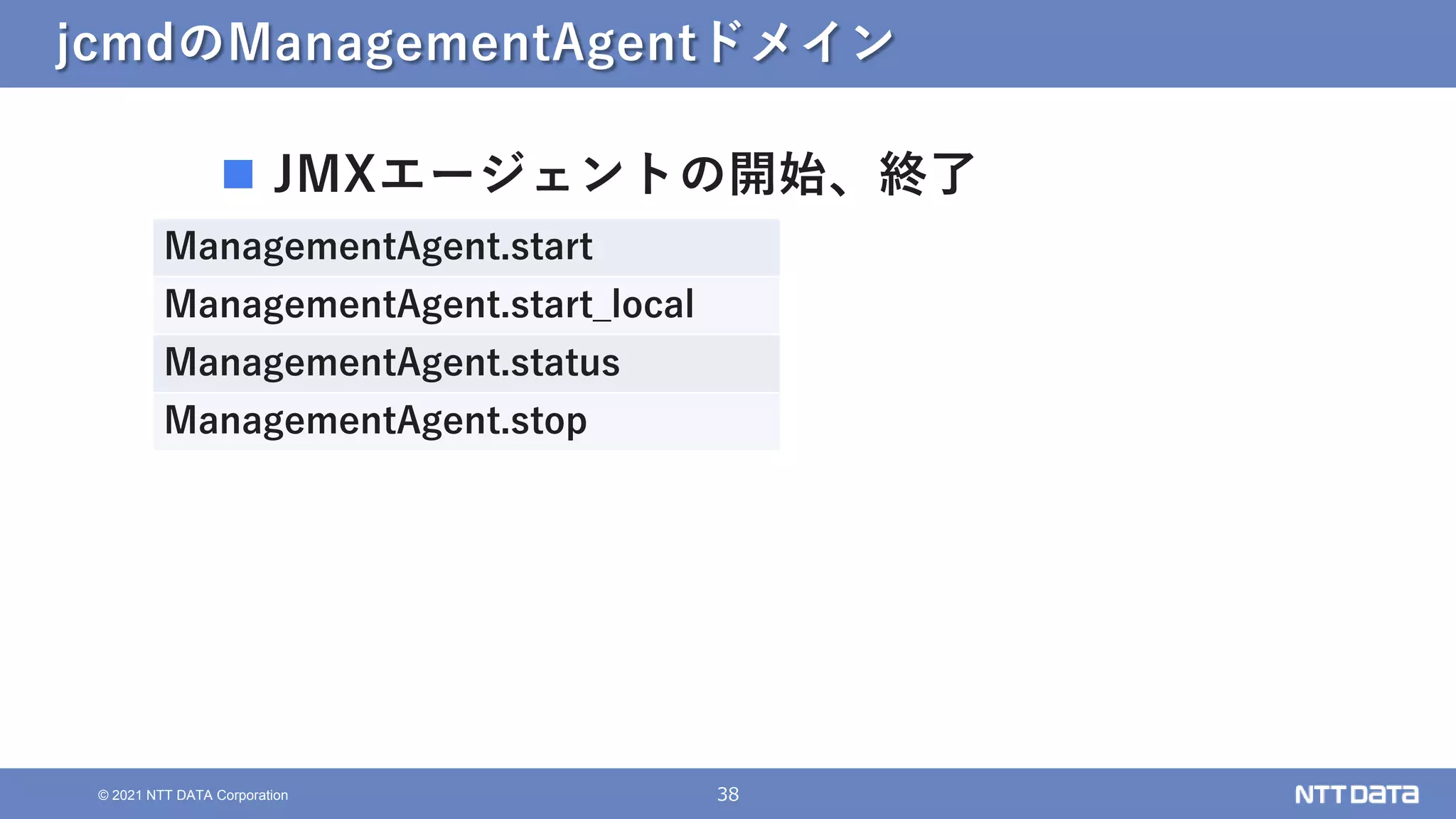 38
© 2021 NTT DATA Corporation
jcmdのManagementAgentドメイン
 JMXエージェントの開始、終了
ManagementAgent.start
ManagementAgent.start_local
ManagementAgent.status
ManagementAgent.stop
 
