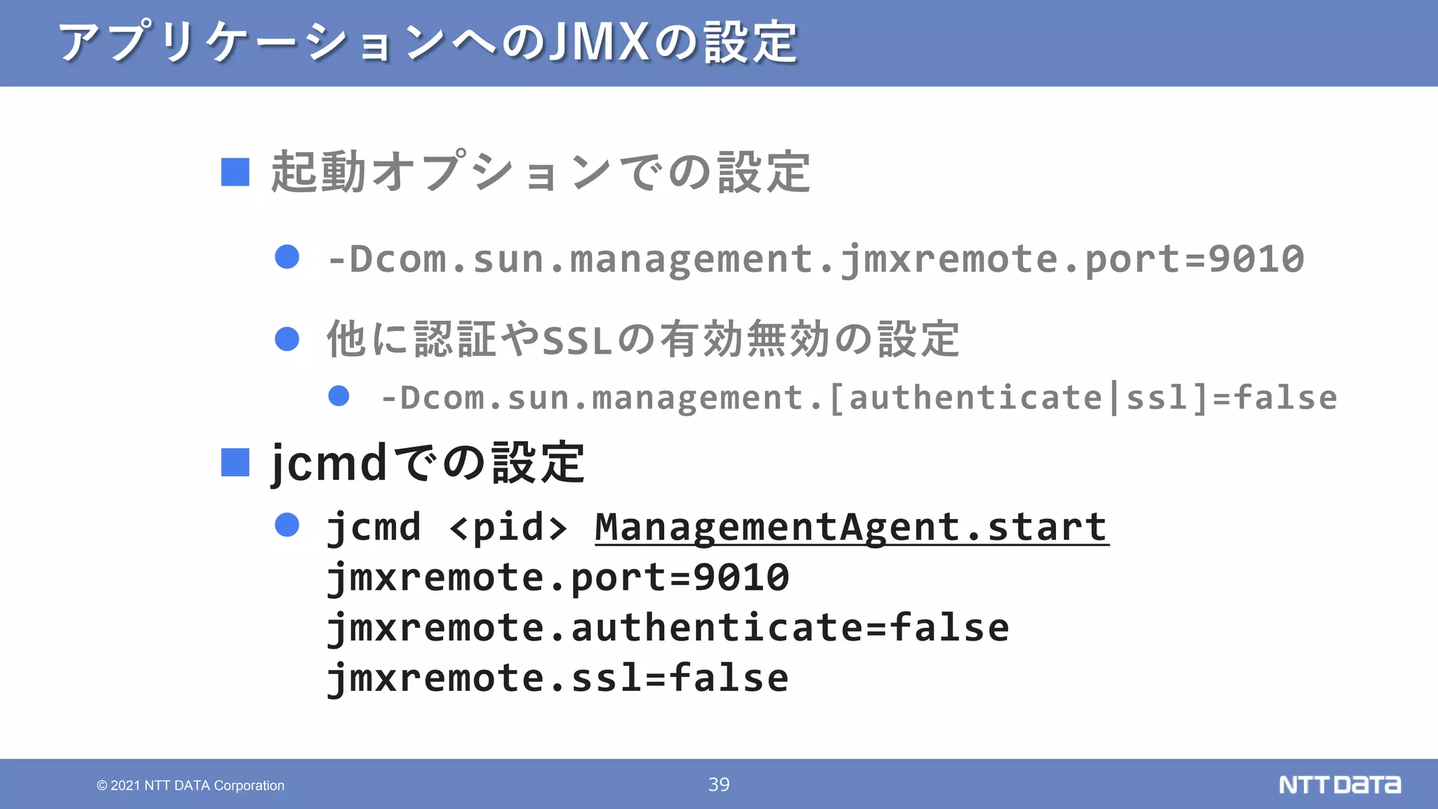 39
© 2021 NTT DATA Corporation
アプリケーションへのJMXの設定
 起動オプションでの設定
 -Dcom.sun.management.jmxremote.port=9010
 他に認証やSSLの有効無効の設定
 -Dcom.sun.management.[authenticate|ssl]=false
 jcmdでの設定
 jcmd <pid> ManagementAgent.start
jmxremote.port=9010
jmxremote.authenticate=false
jmxremote.ssl=false
 