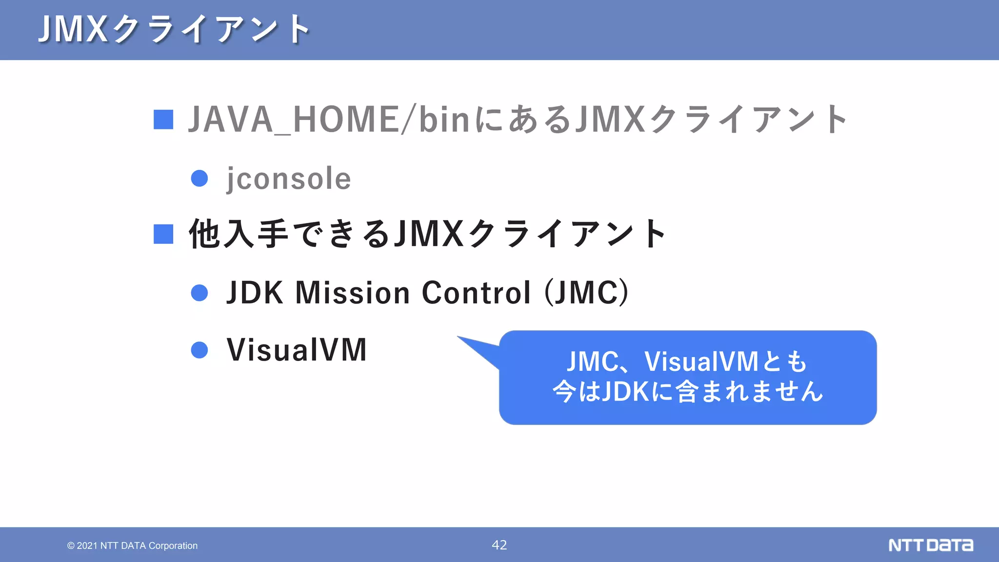 42
© 2021 NTT DATA Corporation
JMXクライアント
 JAVA_HOME/binにあるJMXクライアント
 jconsole
 他入手できるJMXクライアント
 JDK Mission Control (JMC)
 VisualVM JMC、VisualVMとも
今はJDKに含まれません
 