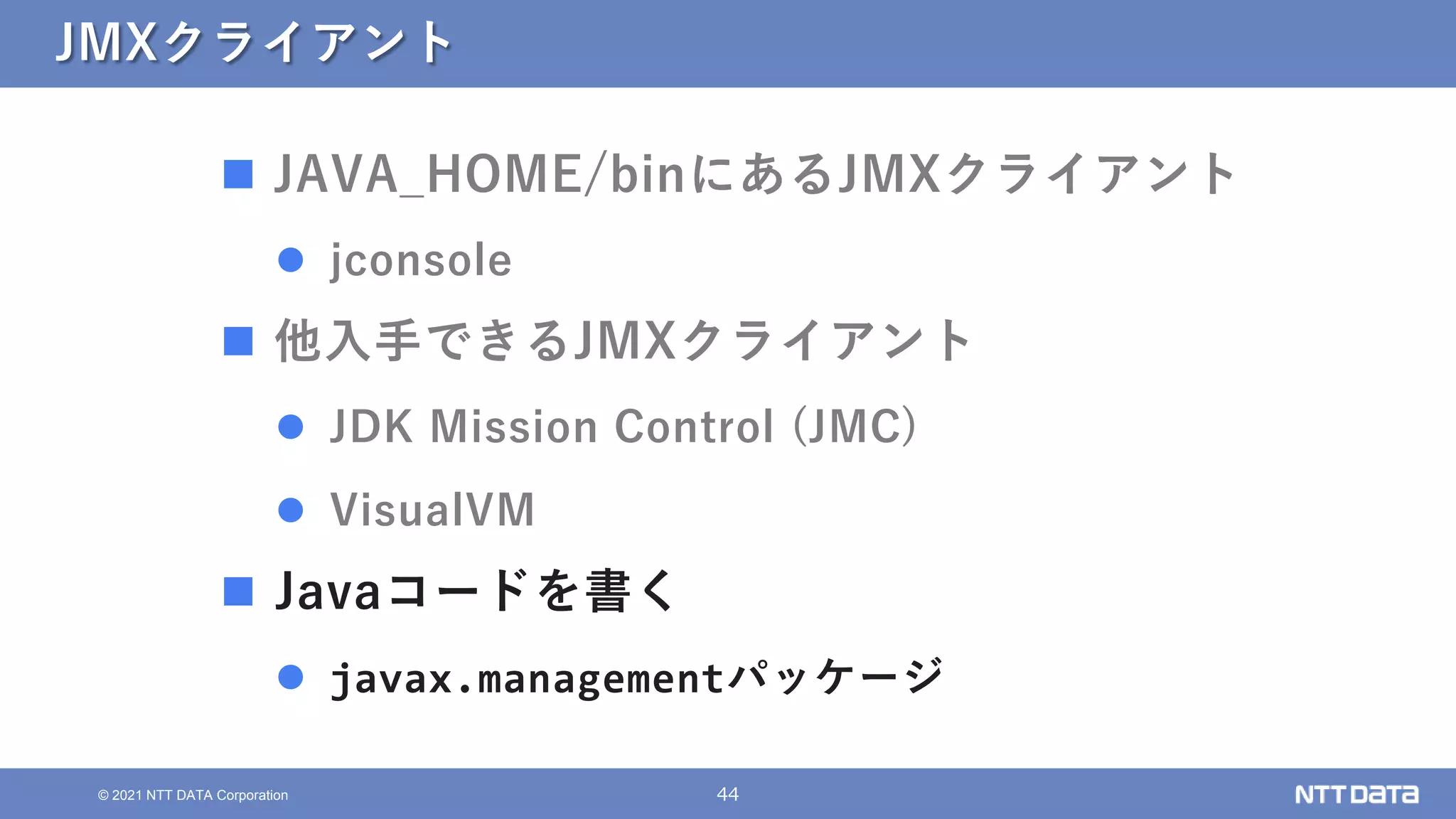 44
© 2021 NTT DATA Corporation
JMXクライアント
 JAVA_HOME/binにあるJMXクライアント
 jconsole
 他入手できるJMXクライアント
 JDK Mission Control (JMC)
 VisualVM
 Javaコードを書く
 javax.managementパッケージ
 
