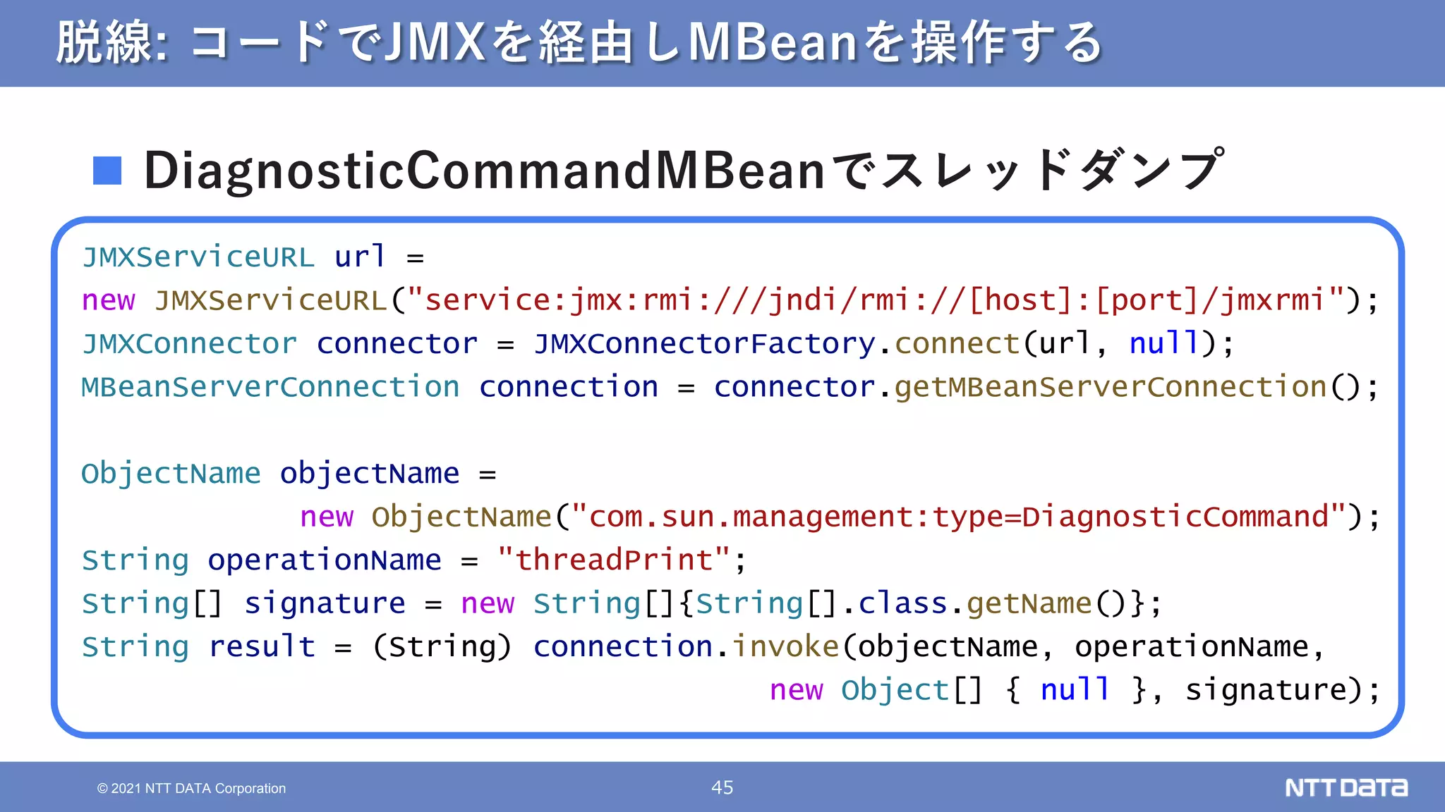 45
© 2021 NTT DATA Corporation
脱線: コードでJMXを経由しMBeanを操作する
JMXServiceURL url =
new JMXServiceURL("service:jmx:rmi:///jndi/rmi://[host]:[port]/jmxrmi");
JMXConnector connector = JMXConnectorFactory.connect(url, null);
MBeanServerConnection connection = connector.getMBeanServerConnection();
ObjectName objectName =
new ObjectName("com.sun.management:type=DiagnosticCommand");
String operationName = "threadPrint";
String[] signature = new String[]{String[].class.getName()};
String result = (String) connection.invoke(objectName, operationName,
new Object[] { null }, signature);
 DiagnosticCommandMBeanでスレッドダンプ
 