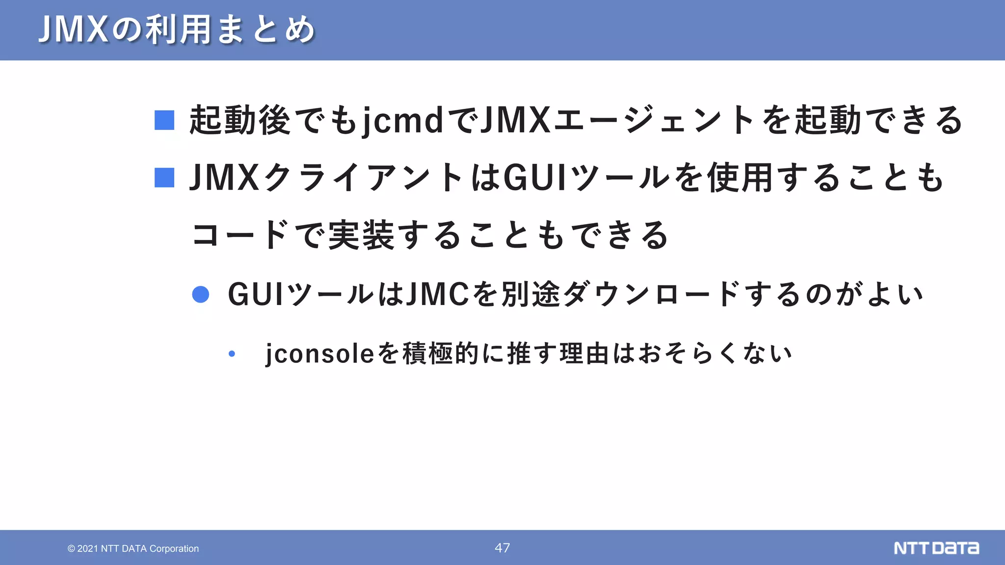 47
© 2021 NTT DATA Corporation
JMXの利用まとめ
 起動後でもjcmdでJMXエージェントを起動できる
 JMXクライアントはGUIツールを使用することも
コードで実装することもできる
 GUIツールはJMCを別途ダウンロードするのがよい
• jconsoleを積極的に推す理由はおそらくない
 