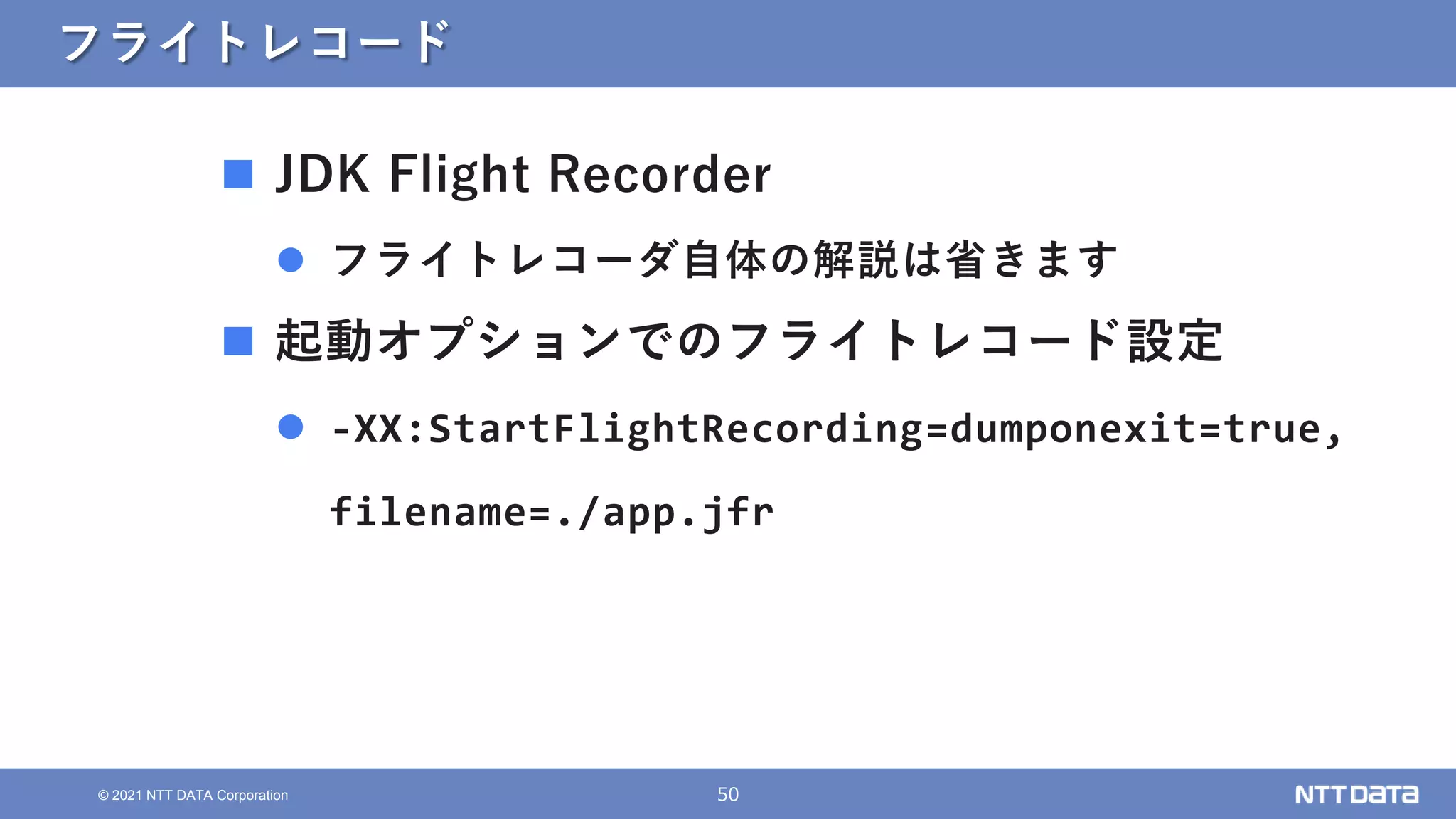 50
© 2021 NTT DATA Corporation
フライトレコード
 JDK Flight Recorder
 フライトレコーダ自体の解説は省きます
 起動オプションでのフライトレコード設定
 -XX:StartFlightRecording=dumponexit=true,
filename=./app.jfr
 