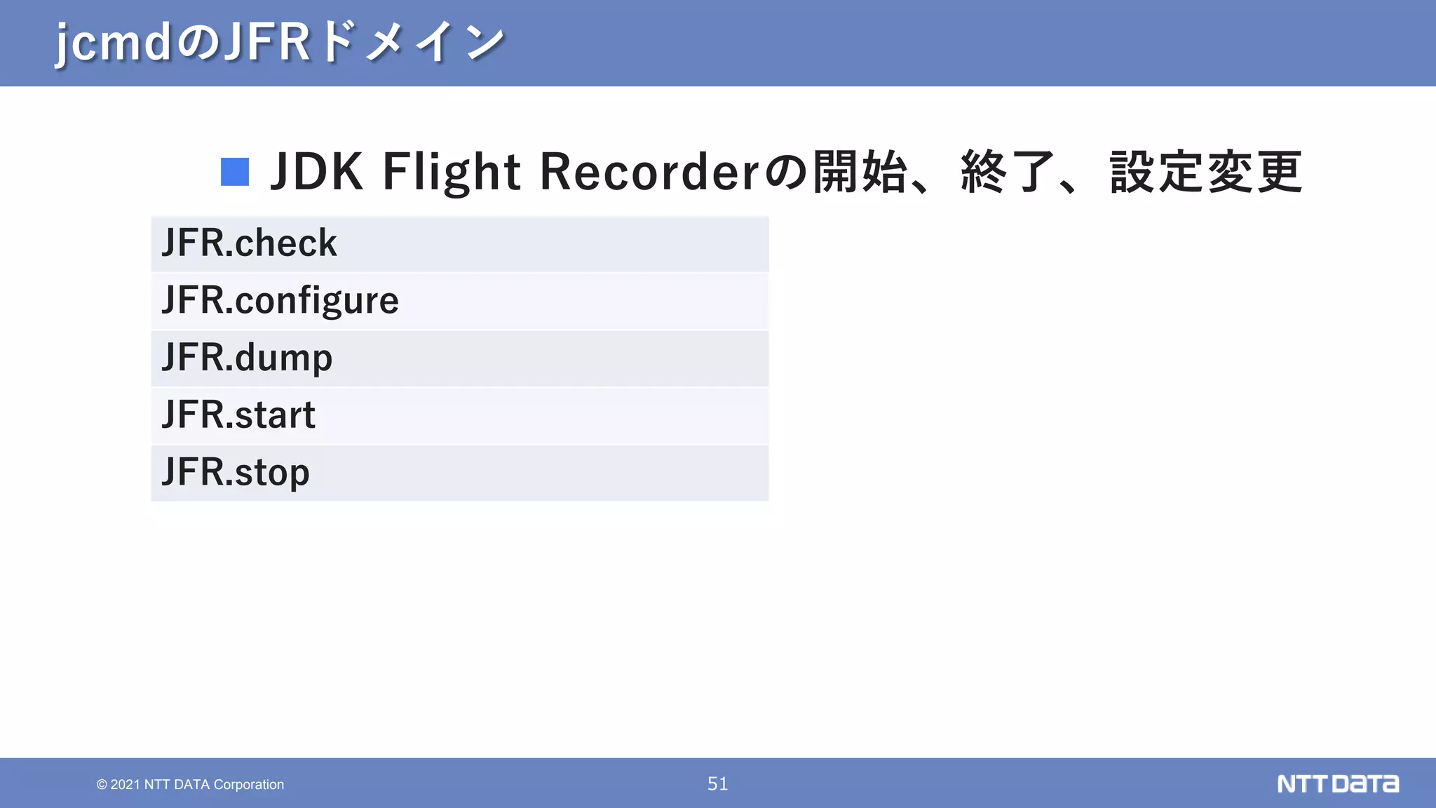 51
© 2021 NTT DATA Corporation
jcmdのJFRドメイン
 JDK Flight Recorderの開始、終了、設定変更
JFR.check
JFR.configure
JFR.dump
JFR.start
JFR.stop
 