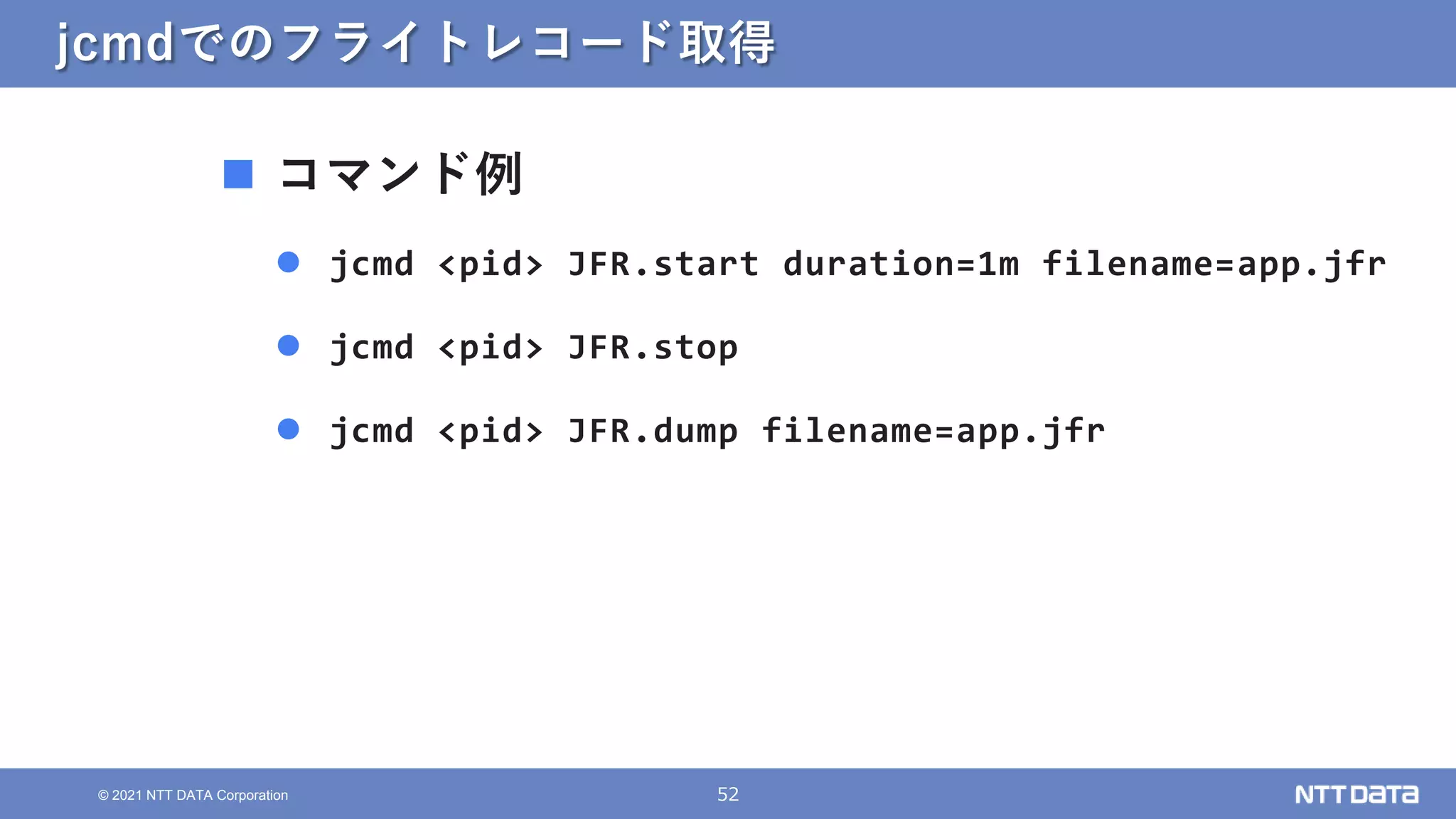 52
© 2021 NTT DATA Corporation
jcmdでのフライトレコード取得
 コマンド例
 jcmd <pid> JFR.start duration=1m filename=app.jfr
 jcmd <pid> JFR.stop
 jcmd <pid> JFR.dump filename=app.jfr
 