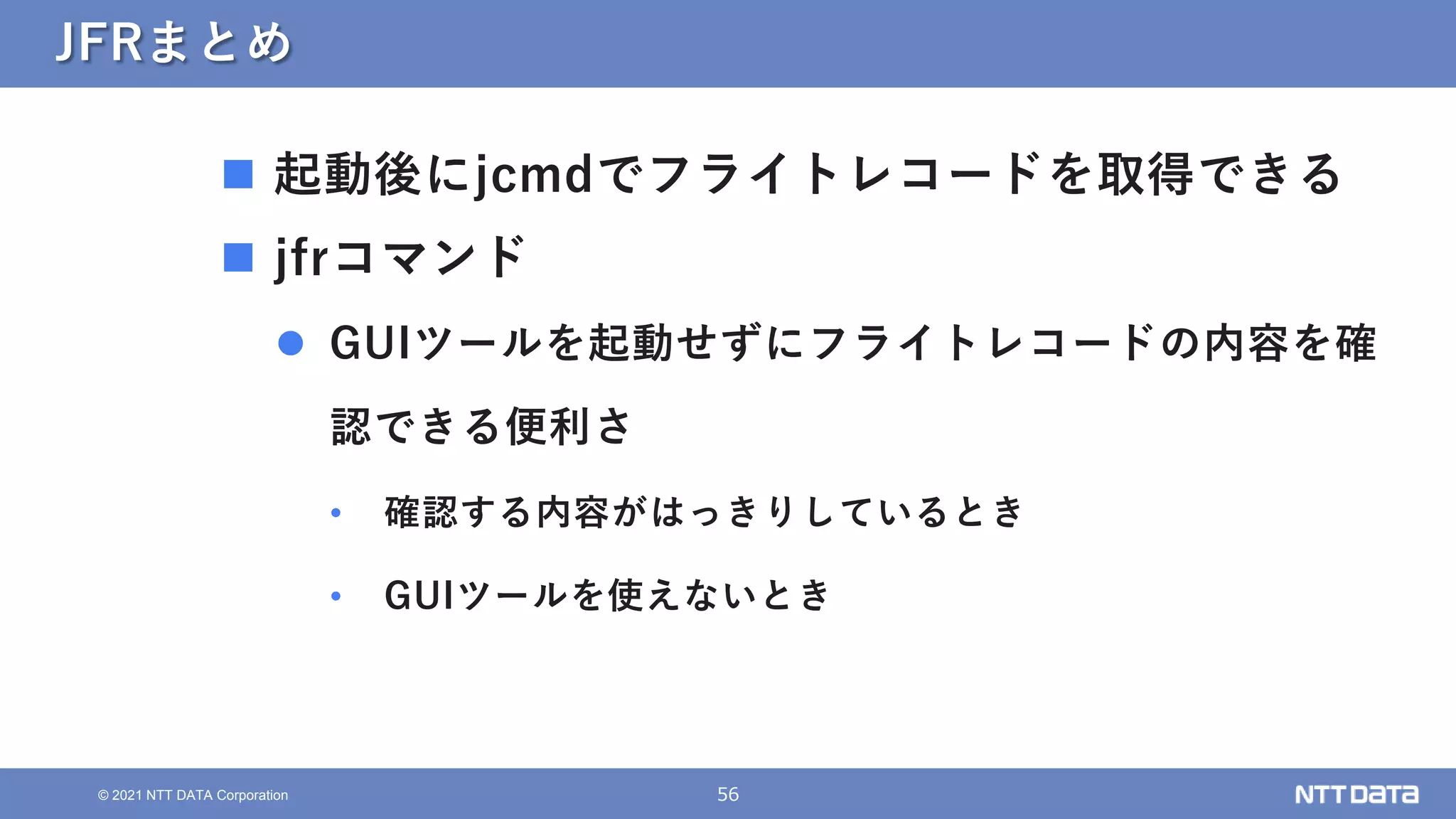 56
© 2021 NTT DATA Corporation
JFRまとめ
 起動後にjcmdでフライトレコードを取得できる
 jfrコマンド
 GUIツールを起動せずにフライトレコードの内容を確
認できる便利さ
• 確認する内容がはっきりしているとき
• GUIツールを使えないとき
 