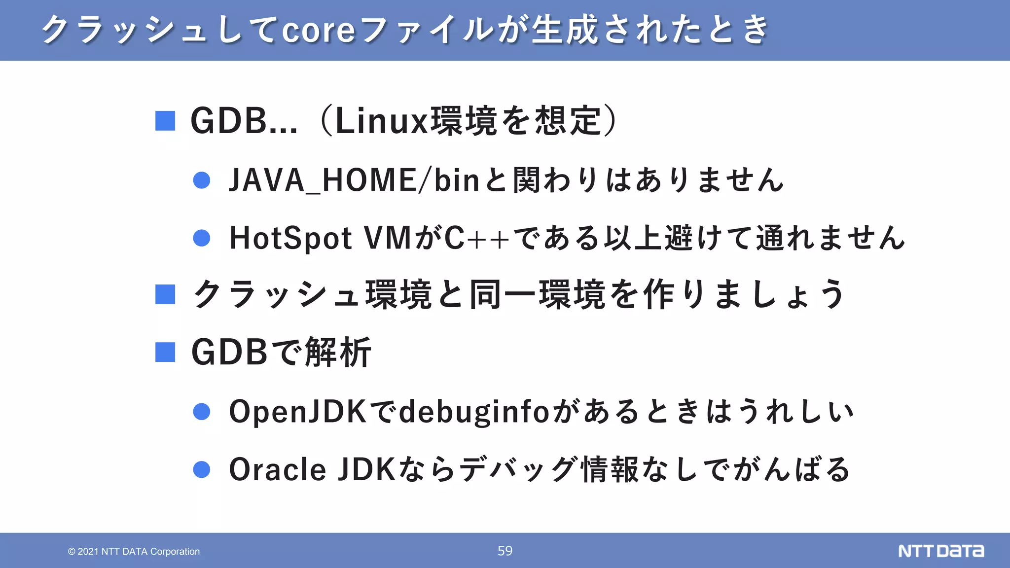 59
© 2021 NTT DATA Corporation
クラッシュしてcoreファイルが生成されたとき
 GDB...（Linux環境を想定）
 JAVA_HOME/binと関わりはありません
 HotSpot VMがC++である以上避けて通れません
 クラッシュ環境と同一環境を作りましょう
 GDBで解析
 OpenJDKでdebuginfoがあるときはうれしい
 Oracle JDKならデバッグ情報なしでがんばる
 