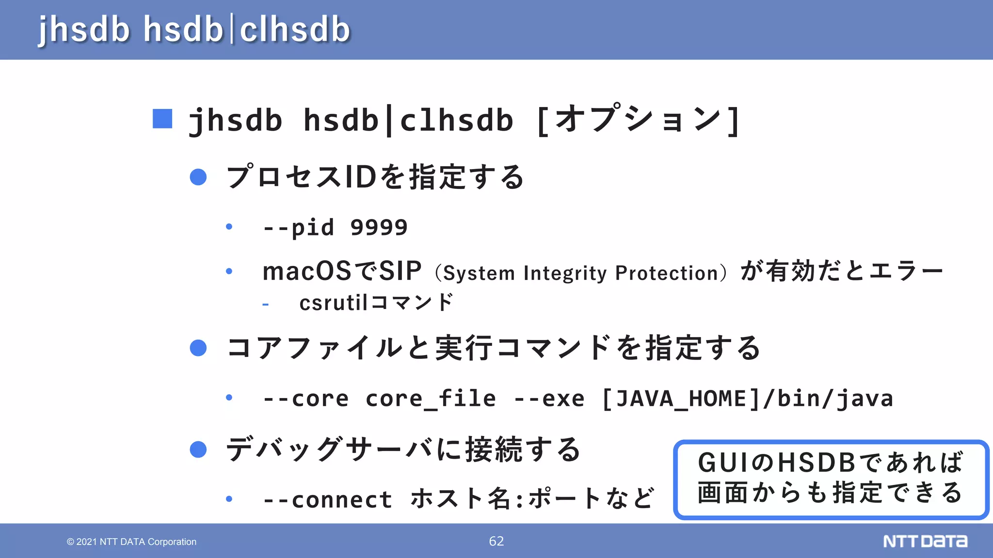 62
© 2021 NTT DATA Corporation
jhsdb hsdb|clhsdb
 jhsdb hsdb|clhsdb [オプション]
 プロセスIDを指定する
• --pid 9999
• macOSでSIP（System Integrity Protection）が有効だとエラー
- csrutilコマンド
 コアファイルと実行コマンドを指定する
• --core core_file --exe [JAVA_HOME]/bin/java
 デバッグサーバに接続する
• --connect ホスト名:ポートなど
GUIのHSDBであれば
画面からも指定できる
 