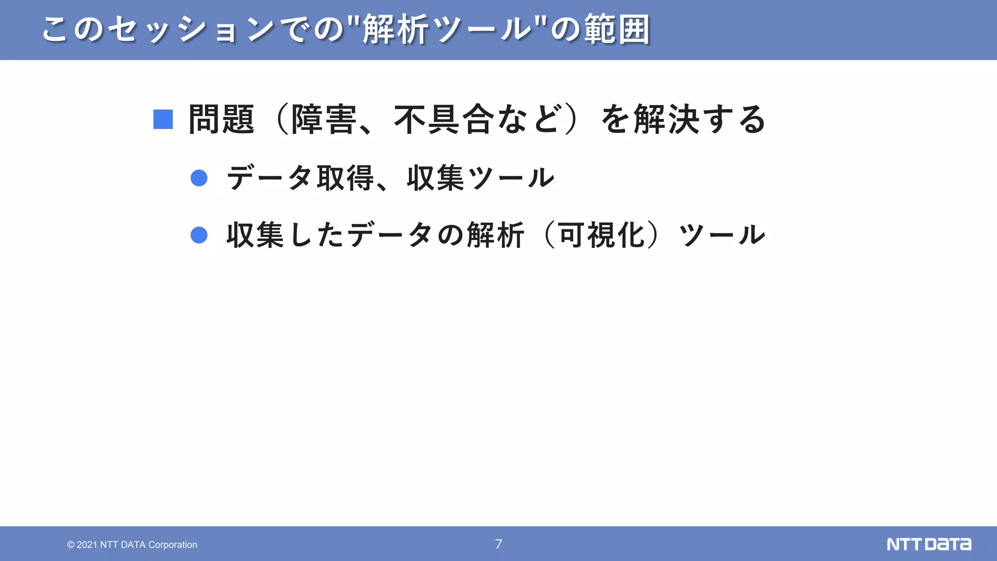 7
© 2021 NTT DATA Corporation
このセッションでの"解析ツール"の範囲
 問題（障害、不具合など）を解決する
 データ取得、収集ツール
 収集したデータの解析（可視化）ツール
 