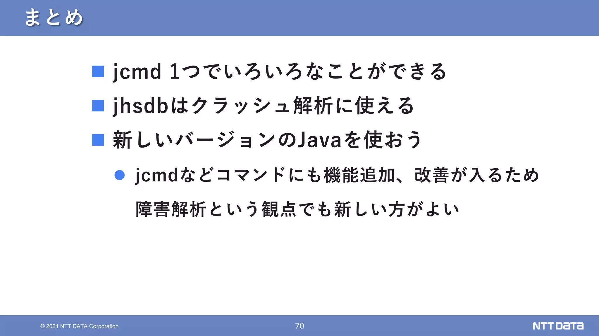 70
© 2021 NTT DATA Corporation
まとめ
 jcmd 1つでいろいろなことができる
 jhsdbはクラッシュ解析に使える
 新しいバージョンのJavaを使おう
 jcmdなどコマンドにも機能追加、改善が入るため
障害解析という観点でも新しい方がよい
 