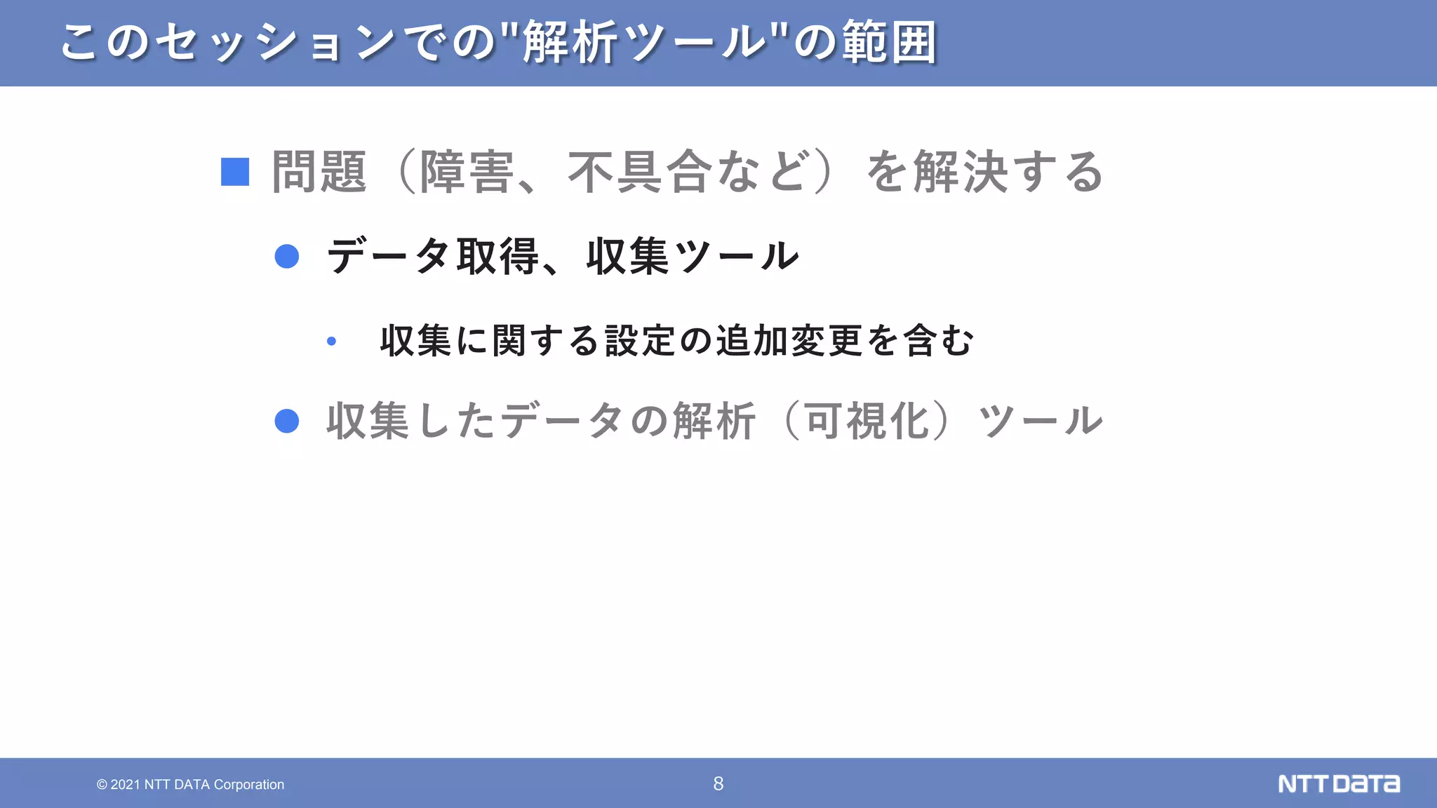 8
© 2021 NTT DATA Corporation
このセッションでの"解析ツール"の範囲
 問題（障害、不具合など）を解決する
 データ取得、収集ツール
• 収集に関する設定の追加変更を含む
 収集したデータの解析（可視化）ツール
 