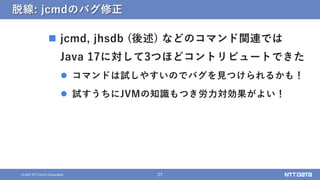 27
© 2021 NTT DATA Corporation
脱線: jcmdのバグ修正
 jcmd, jhsdb (後述) などのコマンド関連では
Java 17に対して3つほどコントリビュートできた
 コマンドは試しやすいのでバグを見つ...