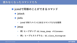 32
© 2021 NTT DATA Corporation
使わなくなったコマンドたち
 jcmdで同様のことができるコマンド
 jstack
 jinfo
• jcmd VMドメインにあるコマンドたちを使用
 jmap
• 例) ヒ...