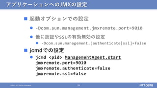 39
© 2021 NTT DATA Corporation
アプリケーションへのJMXの設定
 起動オプションでの設定
 -Dcom.sun.management.jmxremote.port=9010
 他に認証やSSLの有効無効の設...