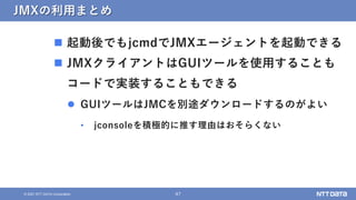 47
© 2021 NTT DATA Corporation
JMXの利用まとめ
 起動後でもjcmdでJMXエージェントを起動できる
 JMXクライアントはGUIツールを使用することも
コードで実装することもできる
 GUIツールはJM...
