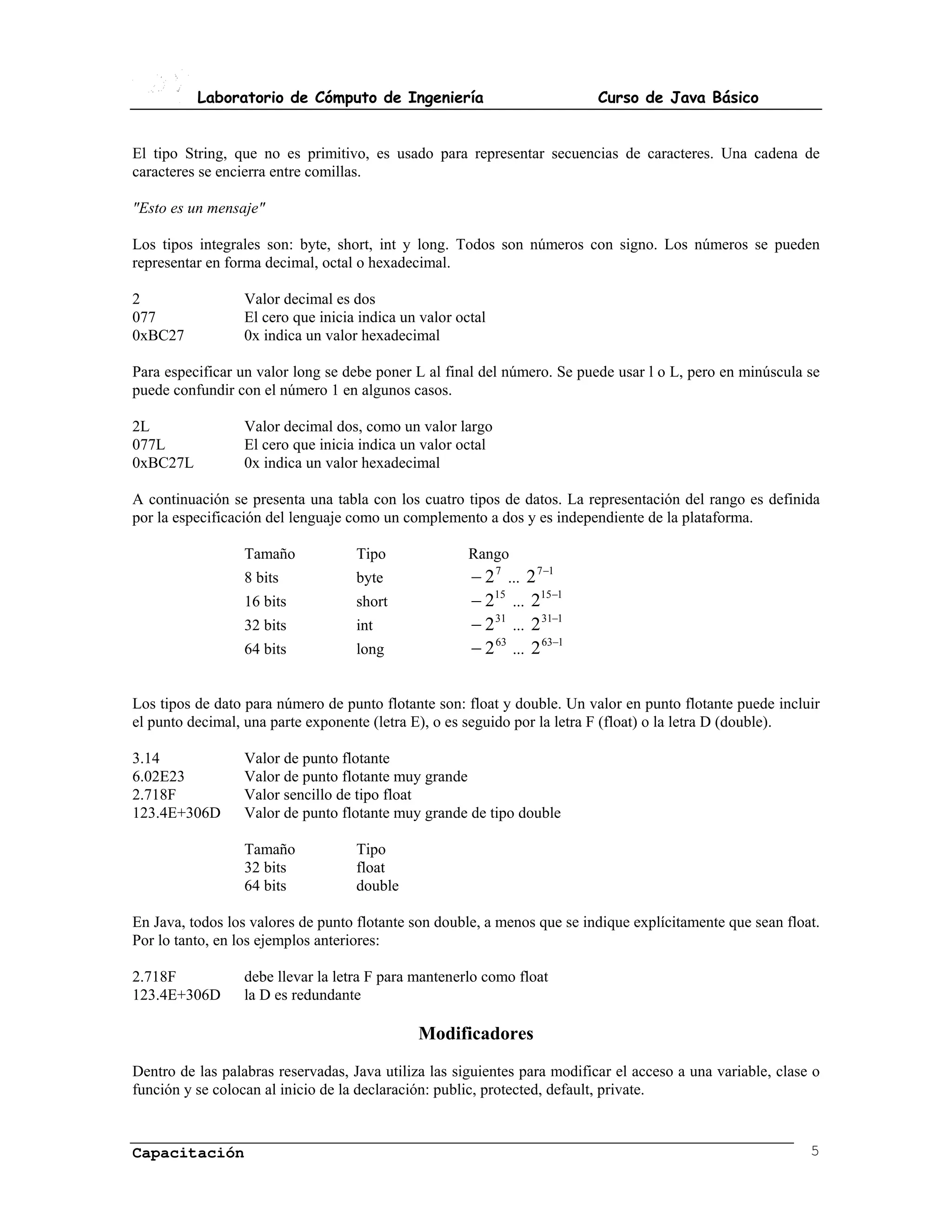 Laboratorio de Cómputo de Ingeniería                             Curso de Java Básico


El tipo String, que no es primitivo, es usado para representar secuencias de caracteres. Una cadena de
caracteres se encierra entre comillas.

"Esto es un mensaje"

Los tipos integrales son: byte, short, int y long. Todos son números con signo. Los números se pueden
representar en forma decimal, octal o hexadecimal.

2                 Valor decimal es dos
077               El cero que inicia indica un valor octal
0xBC27            0x indica un valor hexadecimal

Para especificar un valor long se debe poner L al final del número. Se puede usar l o L, pero en minúscula se
puede confundir con el número 1 en algunos casos.

2L                Valor decimal dos, como un valor largo
077L              El cero que inicia indica un valor octal
0xBC27L           0x indica un valor hexadecimal

A continuación se presenta una tabla con los cuatro tipos de datos. La representación del rango es definida
por la especificación del lenguaje como un complemento a dos y es independiente de la plataforma.

                  Tamaño            Tipo               Rango
                  8 bits            byte               � 2 7 ... 2 7 �1
                  16 bits           short              � 215 ... 215�1
                  32 bits           int                � 2 31 ... 2 31�1
                  64 bits           long               � 2 63 ... 2 63�1

Los tipos de dato para número de punto flotante son: float y double. Un valor en punto flotante puede incluir
el punto decimal, una parte exponente (letra E), o es seguido por la letra F (float) o la letra D (double).

3.14              Valor de punto flotante
6.02E23           Valor de punto flotante muy grande
2.718F            Valor sencillo de tipo float
123.4E+306D       Valor de punto flotante muy grande de tipo double

                  Tamaño            Tipo
                  32 bits           float
                  64 bits           double

En Java, todos los valores de punto flotante son double, a menos que se indique explícitamente que sean float.
Por lo tanto, en los ejemplos anteriores:

2.718F            debe llevar la letra F para mantenerlo como float
123.4E+306D       la D es redundante

                                              Modificadores
Dentro de las palabras reservadas, Java utiliza las siguientes para modificar el acceso a una variable, clase o
función y se colocan al inicio de la declaración: public, protected, default, private.



Capacitación                                                                                                 5
 