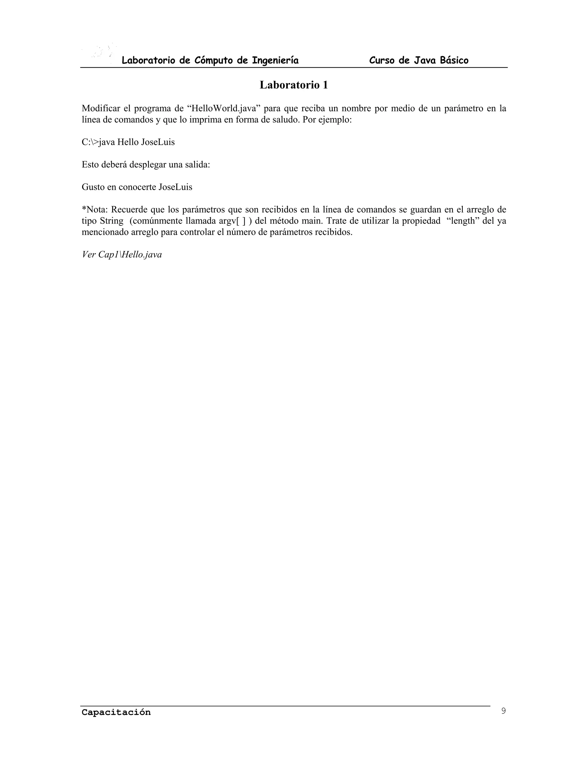 Laboratorio de Cómputo de Ingeniería                         Curso de Java Básico

                                           Laboratorio 1
Modificar el programa de “HelloWorld.java” para que reciba un nombre por medio de un parámetro en la
línea de comandos y que lo imprima en forma de saludo. Por ejemplo:

C:>java Hello JoseLuis

Esto deberá desplegar una salida:

Gusto en conocerte JoseLuis

*Nota: Recuerde que los parámetros que son recibidos en la línea de comandos se guardan en el arreglo de
tipo String (comúnmente llamada argv[ ] ) del método main. Trate de utilizar la propiedad “length” del ya
mencionado arreglo para controlar el número de parámetros recibidos.

Ver Cap1Hello.java




Capacitación                                                                                           9
 