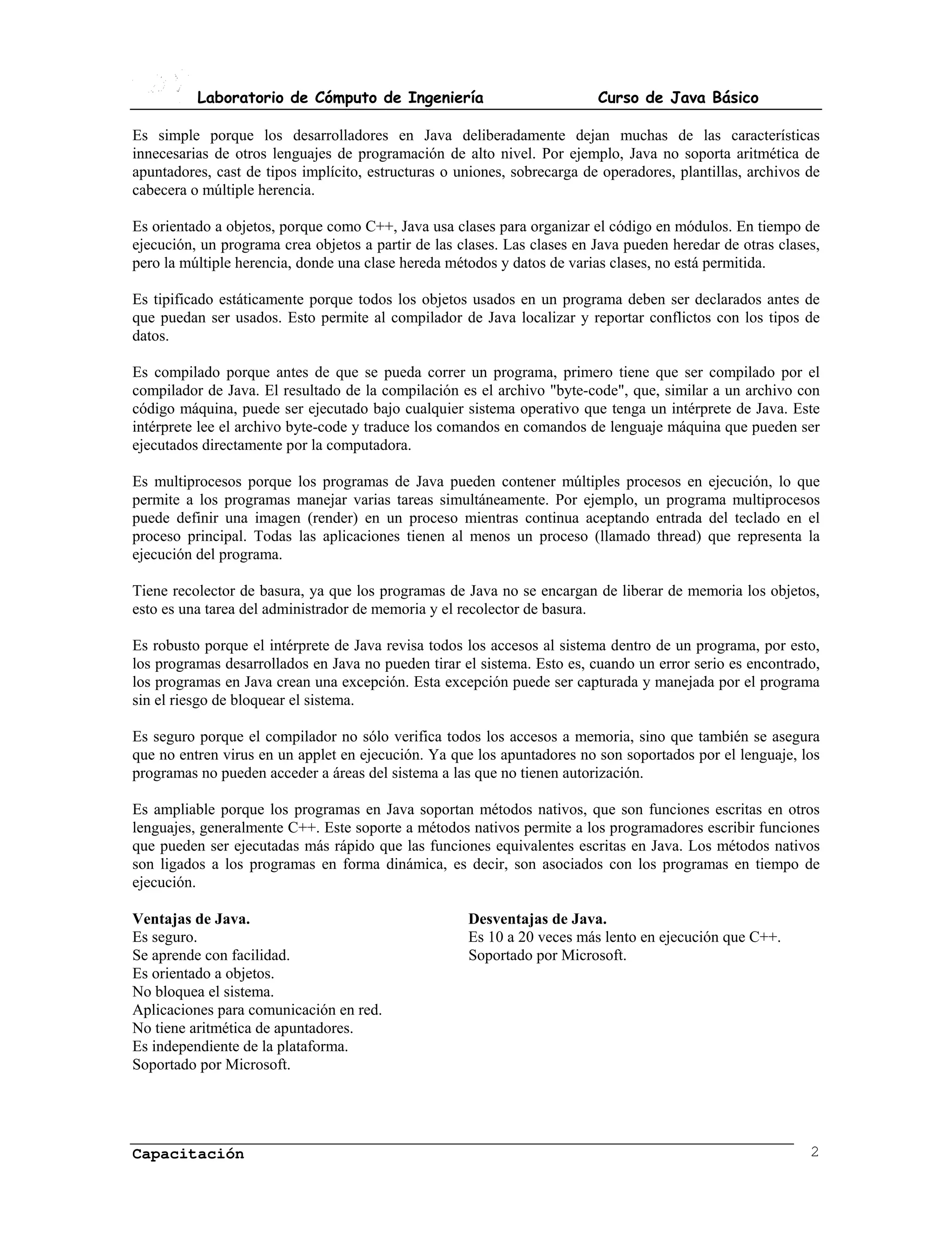 Laboratorio de Cómputo de Ingeniería                            Curso de Java Básico

Es simple porque los desarrolladores en Java deliberadamente dejan muchas de las características
innecesarias de otros lenguajes de programación de alto nivel. Por ejemplo, Java no soporta aritmética de
apuntadores, cast de tipos implícito, estructuras o uniones, sobrecarga de operadores, plantillas, archivos de
cabecera o múltiple herencia.

Es orientado a objetos, porque como C++, Java usa clases para organizar el código en módulos. En tiempo de
ejecución, un programa crea objetos a partir de las clases. Las clases en Java pueden heredar de otras clases,
pero la múltiple herencia, donde una clase hereda métodos y datos de varias clases, no está permitida.

Es tipificado estáticamente porque todos los objetos usados en un programa deben ser declarados antes de
que puedan ser usados. Esto permite al compilador de Java localizar y reportar conflictos con los tipos de
datos.

Es compilado porque antes de que se pueda correr un programa, primero tiene que ser compilado por el
compilador de Java. El resultado de la compilación es el archivo "byte-code", que, similar a un archivo con
código máquina, puede ser ejecutado bajo cualquier sistema operativo que tenga un intérprete de Java. Este
intérprete lee el archivo byte-code y traduce los comandos en comandos de lenguaje máquina que pueden ser
ejecutados directamente por la computadora.

Es multiprocesos porque los programas de Java pueden contener múltiples procesos en ejecución, lo que
permite a los programas manejar varias tareas simultáneamente. Por ejemplo, un programa multiprocesos
puede definir una imagen (render) en un proceso mientras continua aceptando entrada del teclado en el
proceso principal. Todas las aplicaciones tienen al menos un proceso (llamado thread) que representa la
ejecución del programa.

Tiene recolector de basura, ya que los programas de Java no se encargan de liberar de memoria los objetos,
esto es una tarea del administrador de memoria y el recolector de basura.

Es robusto porque el intérprete de Java revisa todos los accesos al sistema dentro de un programa, por esto,
los programas desarrollados en Java no pueden tirar el sistema. Esto es, cuando un error serio es encontrado,
los programas en Java crean una excepción. Esta excepción puede ser capturada y manejada por el programa
sin el riesgo de bloquear el sistema.

Es seguro porque el compilador no sólo verifica todos los accesos a memoria, sino que también se asegura
que no entren virus en un applet en ejecución. Ya que los apuntadores no son soportados por el lenguaje, los
programas no pueden acceder a áreas del sistema a las que no tienen autorización.

Es ampliable porque los programas en Java soportan métodos nativos, que son funciones escritas en otros
lenguajes, generalmente C++. Este soporte a métodos nativos permite a los programadores escribir funciones
que pueden ser ejecutadas más rápido que las funciones equivalentes escritas en Java. Los métodos nativos
son ligados a los programas en forma dinámica, es decir, son asociados con los programas en tiempo de
ejecución.

Ventajas de Java.                                    Desventajas de Java.
Es seguro.                                           Es 10 a 20 veces más lento en ejecución que C++.
Se aprende con facilidad.                            Soportado por Microsoft.
Es orientado a objetos.
No bloquea el sistema.
Aplicaciones para comunicación en red.
No tiene aritmética de apuntadores.
Es independiente de la plataforma.
Soportado por Microsoft.




Capacitación                                                                                                2
 