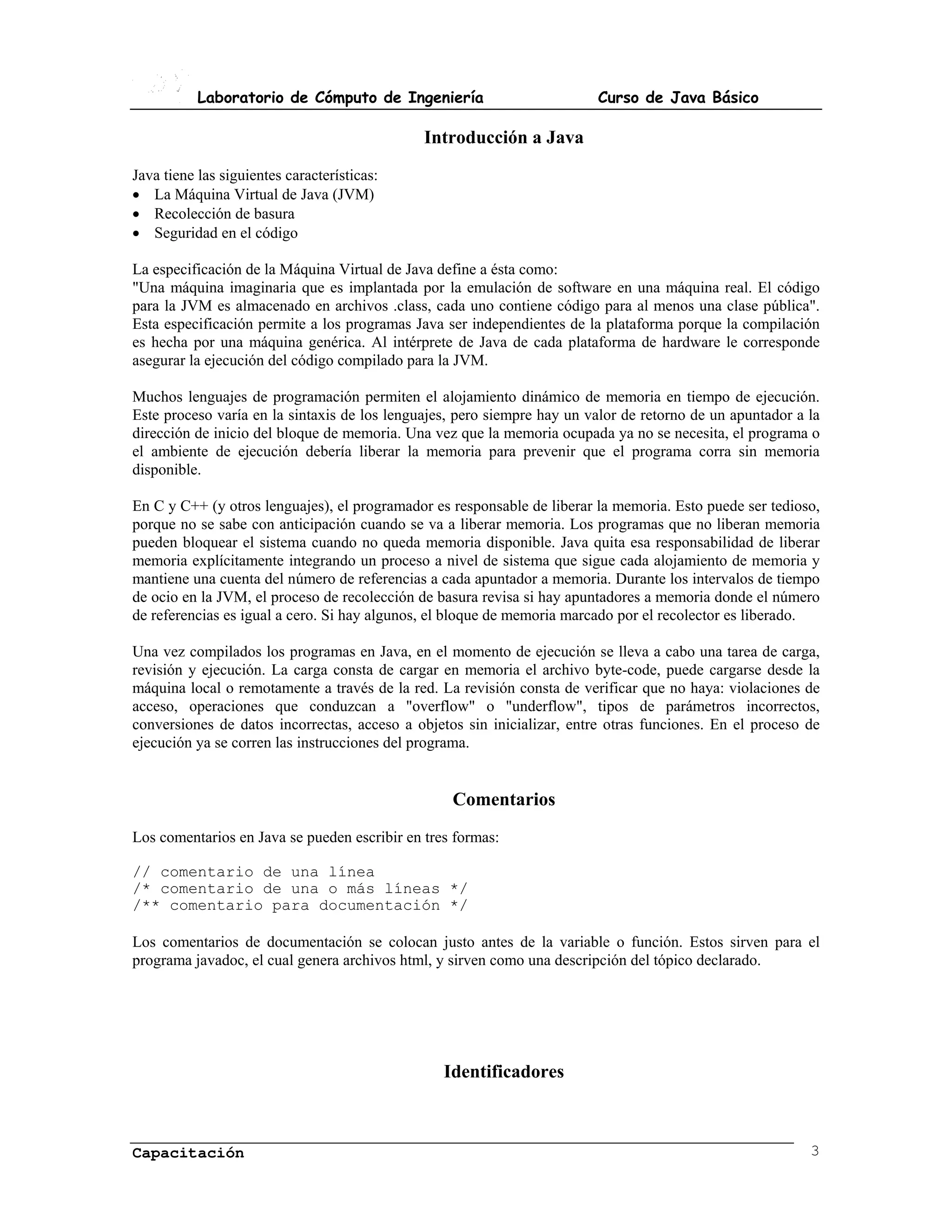 Laboratorio de Cómputo de Ingeniería                          Curso de Java Básico

                                              Introducción a Java
Java tiene las siguientes características:
�� La Máquina Virtual de Java (JVM)
�� Recolección de basura
�� Seguridad en el código

La especificación de la Máquina Virtual de Java define a ésta como:
"Una máquina imaginaria que es implantada por la emulación de software en una máquina real. El código
para la JVM es almacenado en archivos .class, cada uno contiene código para al menos una clase pública".
Esta especificación permite a los programas Java ser independientes de la plataforma porque la compilación
es hecha por una máquina genérica. Al intérprete de Java de cada plataforma de hardware le corresponde
asegurar la ejecución del código compilado para la JVM.

Muchos lenguajes de programación permiten el alojamiento dinámico de memoria en tiempo de ejecución.
Este proceso varía en la sintaxis de los lenguajes, pero siempre hay un valor de retorno de un apuntador a la
dirección de inicio del bloque de memoria. Una vez que la memoria ocupada ya no se necesita, el programa o
el ambiente de ejecución debería liberar la memoria para prevenir que el programa corra sin memoria
disponible.

En C y C++ (y otros lenguajes), el programador es responsable de liberar la memoria. Esto puede ser tedioso,
porque no se sabe con anticipación cuando se va a liberar memoria. Los programas que no liberan memoria
pueden bloquear el sistema cuando no queda memoria disponible. Java quita esa responsabilidad de liberar
memoria explícitamente integrando un proceso a nivel de sistema que sigue cada alojamiento de memoria y
mantiene una cuenta del número de referencias a cada apuntador a memoria. Durante los intervalos de tiempo
de ocio en la JVM, el proceso de recolección de basura revisa si hay apuntadores a memoria donde el número
de referencias es igual a cero. Si hay algunos, el bloque de memoria marcado por el recolector es liberado.

Una vez compilados los programas en Java, en el momento de ejecución se lleva a cabo una tarea de carga,
revisión y ejecución. La carga consta de cargar en memoria el archivo byte-code, puede cargarse desde la
máquina local o remotamente a través de la red. La revisión consta de verificar que no haya: violaciones de
acceso, operaciones que conduzcan a "overflow" o "underflow", tipos de parámetros incorrectos,
conversiones de datos incorrectas, acceso a objetos sin inicializar, entre otras funciones. En el proceso de
ejecución ya se corren las instrucciones del programa.


                                                  Comentarios
Los comentarios en Java se pueden escribir en tres formas:

// comentario de una línea
/* comentario de una o más líneas */
/** comentario para documentación */

Los comentarios de documentación se colocan justo antes de la variable o función. Estos sirven para el
programa javadoc, el cual genera archivos html, y sirven como una descripción del tópico declarado.




                                                 Identificadores



Capacitación                                                                                               3
 