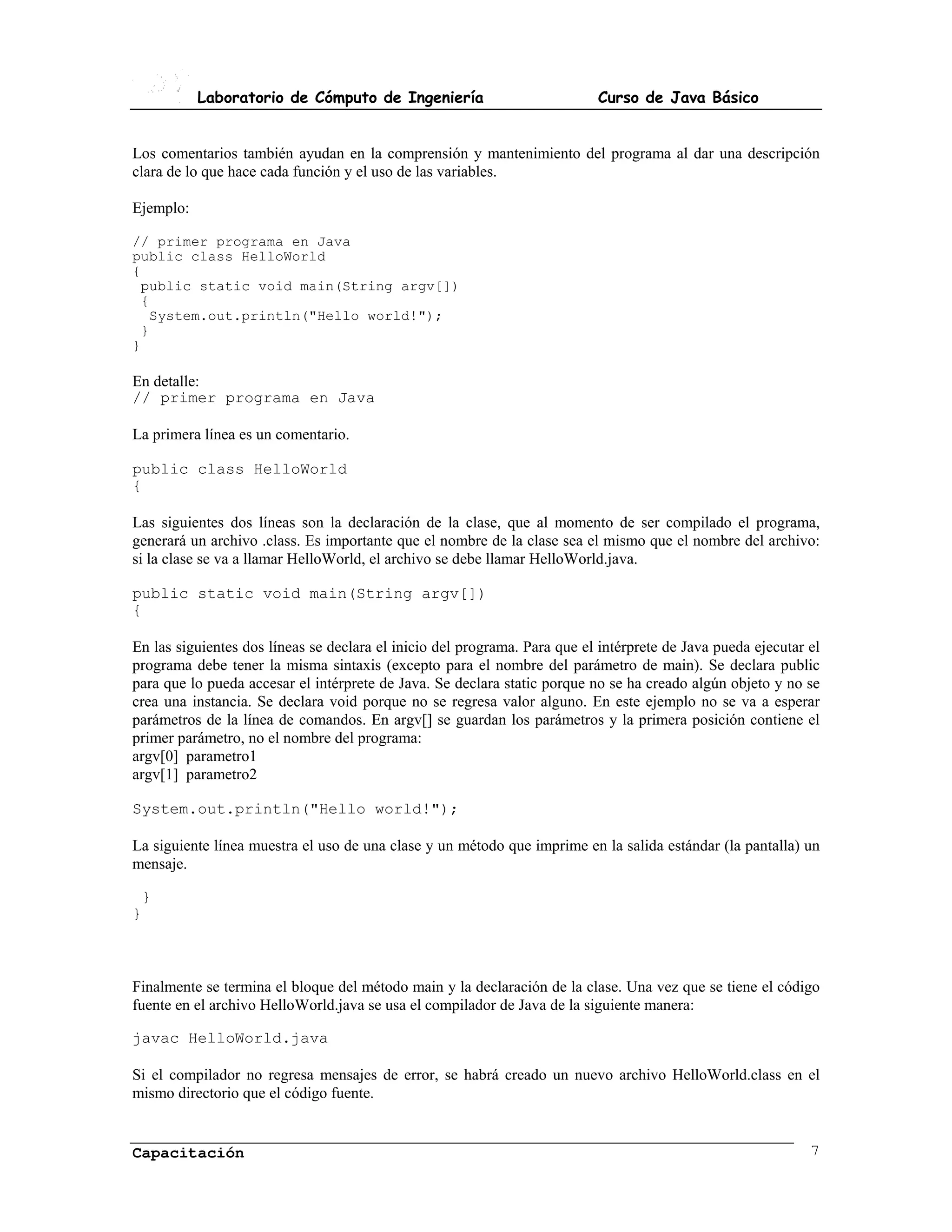 Laboratorio de Cómputo de Ingeniería                            Curso de Java Básico


Los comentarios también ayudan en la comprensión y mantenimiento del programa al dar una descripción
clara de lo que hace cada función y el uso de las variables.

Ejemplo:

// primer programa en Java
public class HelloWorld
{
  public static void main(String argv[])
  {
    System.out.println("Hello world!");
  }
}

En detalle:
// primer programa en Java

La primera línea es un comentario.

public class HelloWorld
{

Las siguientes dos líneas son la declaración de la clase, que al momento de ser compilado el programa,
generará un archivo .class. Es importante que el nombre de la clase sea el mismo que el nombre del archivo:
si la clase se va a llamar HelloWorld, el archivo se debe llamar HelloWorld.java.

public static void main(String argv[])
{

En las siguientes dos líneas se declara el inicio del programa. Para que el intérprete de Java pueda ejecutar el
programa debe tener la misma sintaxis (excepto para el nombre del parámetro de main). Se declara public
para que lo pueda accesar el intérprete de Java. Se declara static porque no se ha creado algún objeto y no se
crea una instancia. Se declara void porque no se regresa valor alguno. En este ejemplo no se va a esperar
parámetros de la línea de comandos. En argv[] se guardan los parámetros y la primera posición contiene el
primer parámetro, no el nombre del programa:
argv[0] parametro1
argv[1] parametro2

System.out.println("Hello world!");

La siguiente línea muestra el uso de una clase y un método que imprime en la salida estándar (la pantalla) un
mensaje.

 }
}



Finalmente se termina el bloque del método main y la declaración de la clase. Una vez que se tiene el código
fuente en el archivo HelloWorld.java se usa el compilador de Java de la siguiente manera:

javac HelloWorld.java

Si el compilador no regresa mensajes de error, se habrá creado un nuevo archivo HelloWorld.class en el
mismo directorio que el código fuente.


Capacitación                                                                                                  7
 