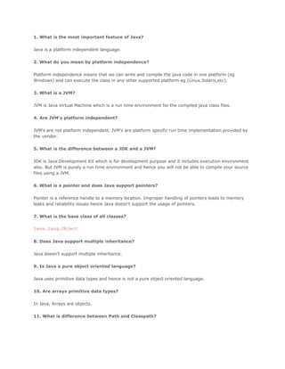 1. What is the most important feature of Java?
Java is a platform independent language.
2. What do you mean by platform independence?
Platform independence means that we can write and compile the java code in one platform (eg
Windows) and can execute the class in any other supported platform eg (Linux,Solaris,etc).
3. What is a JVM?
JVM is Java Virtual Machine which is a run time environment for the compiled java class files.
4. Are JVM's platform independent?
JVM's are not platform independent. JVM's are platform specific run time implementation provided by
the vendor.
5. What is the difference between a JDK and a JVM?
JDK is Java Development Kit which is for development purpose and it includes execution environment
also. But JVM is purely a run time environment and hence you will not be able to compile your source
files using a JVM.
6. What is a pointer and does Java support pointers?
Pointer is a reference handle to a memory location. Improper handling of pointers leads to memory
leaks and reliability issues hence Java doesn't support the usage of pointers.
7. What is the base class of all classes?

java.lang.Object
8. Does Java support multiple inheritance?
Java doesn't support multiple inheritance.
9. Is Java a pure object oriented language?
Java uses primitive data types and hence is not a pure object oriented language.
10. Are arrays primitive data types?
In Java, Arrays are objects.
11. What is difference between Path and Classpath?

 