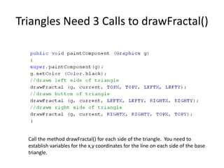 Triangles Need 3 Calls to drawFractal()
Call the method drawFractal() for each side of the triangle. You need to
establish variables for the x,y coordinates for the line on each side of the base
triangle.
 