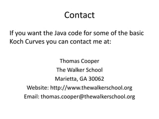 Contact
If you want the Java code for some of the basic
Koch Curves you can contact me at:
Thomas Cooper
The Walker School
Marietta, GA 30062
Website: http://www.thewalkerschool.org
Email: thomas.cooper@thewalkerschool.org
 