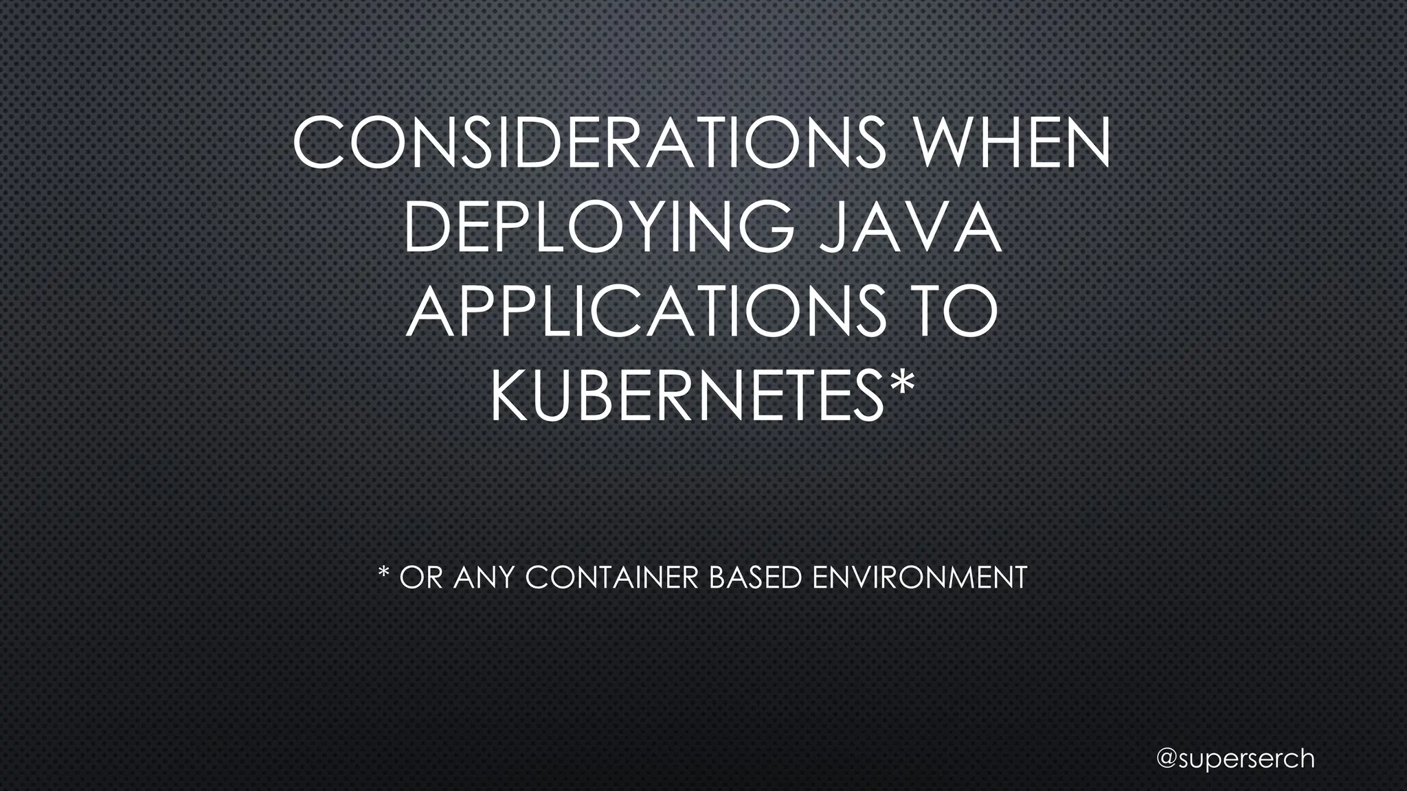 CONSIDERATIONS WHEN
DEPLOYING JAVA
APPLICATIONS TO
KUBERNETES*
* OR ANY CONTAINER BASED ENVIRONMENT
@superserch
 