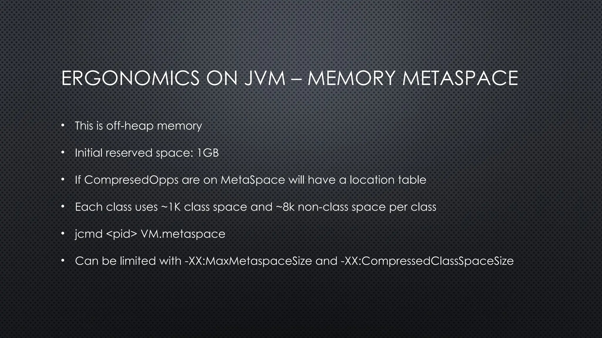 ERGONOMICS ON JVM – MEMORY METASPACE
• This is off-heap memory
• Initial reserved space: 1GB
• If CompresedOpps are on MetaSpace will have a location table
• Each class uses ~1K class space and ~8k non-class space per class
• jcmd <pid> VM.metaspace
• Can be limited with -XX:MaxMetaspaceSize and -XX:CompressedClassSpaceSize
 