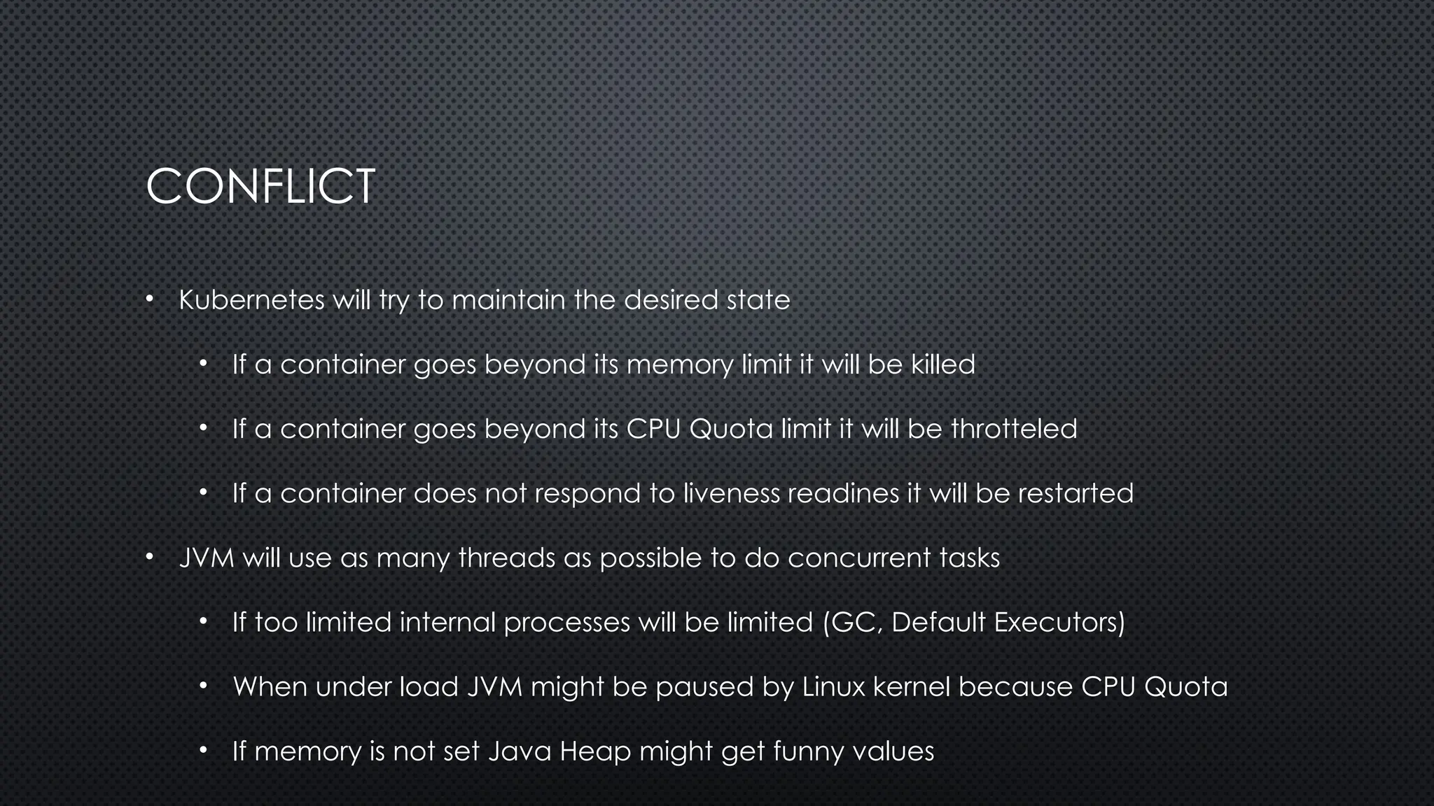 CONFLICT
• Kubernetes will try to maintain the desired state
• If a container goes beyond its memory limit it will be killed
• If a container goes beyond its CPU Quota limit it will be throtteled
• If a container does not respond to liveness readines it will be restarted
• JVM will use as many threads as possible to do concurrent tasks
• If too limited internal processes will be limited (GC, Default Executors)
• When under load JVM might be paused by Linux kernel because CPU Quota
• If memory is not set Java Heap might get funny values
 