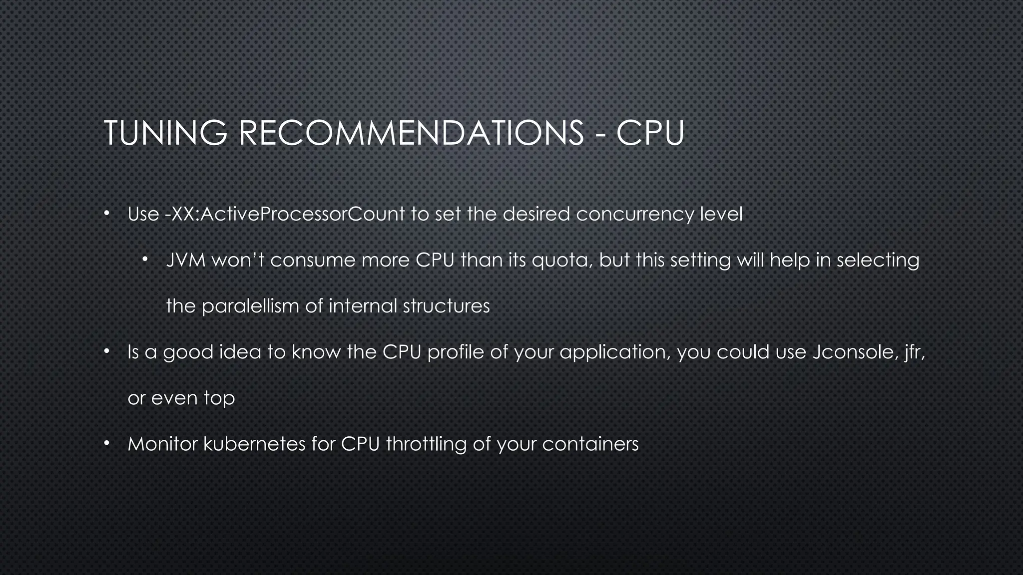 TUNING RECOMMENDATIONS - CPU
• Use -XX:ActiveProcessorCount to set the desired concurrency level
• JVM won’t consume more CPU than its quota, but this setting will help in selecting
the paralellism of internal structures
• Is a good idea to know the CPU profile of your application, you could use Jconsole, jfr,
or even top
• Monitor kubernetes for CPU throttling of your containers
 