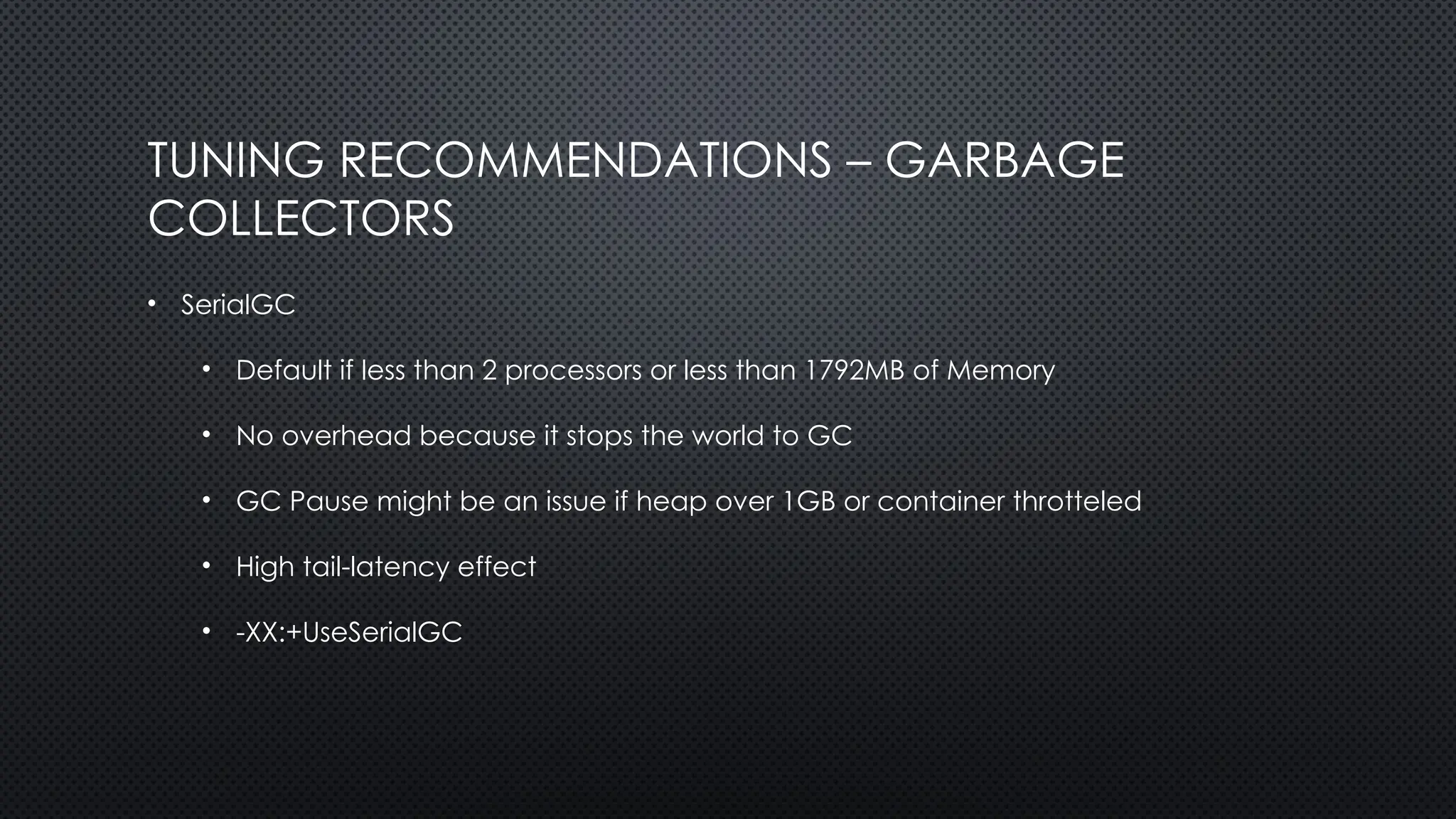 TUNING RECOMMENDATIONS – GARBAGE
COLLECTORS
• SerialGC
• Default if less than 2 processors or less than 1792MB of Memory
• No overhead because it stops the world to GC
• GC Pause might be an issue if heap over 1GB or container throtteled
• High tail-latency effect
• -XX:+UseSerialGC
 