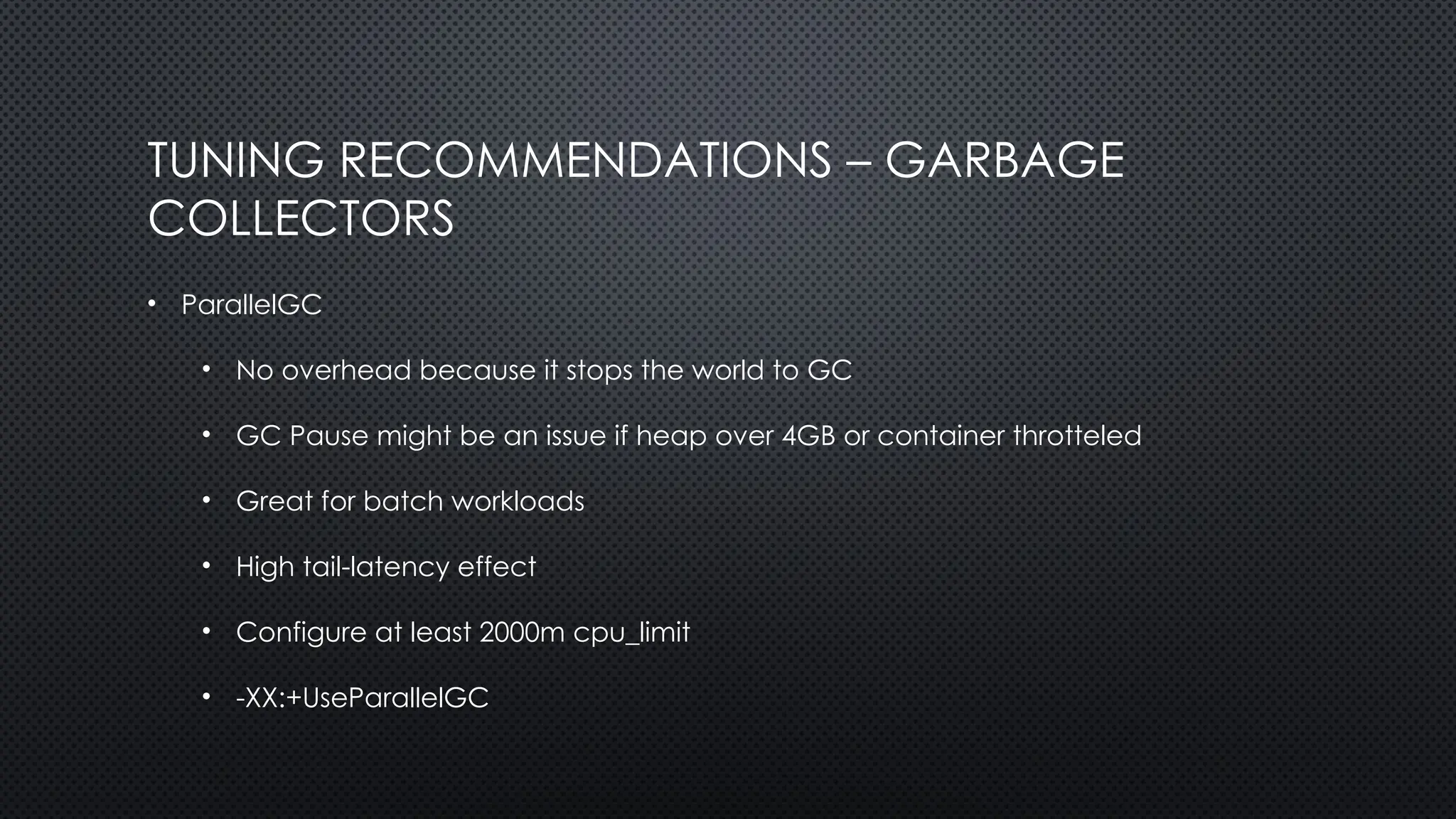 TUNING RECOMMENDATIONS – GARBAGE
COLLECTORS
• ParallelGC
• No overhead because it stops the world to GC
• GC Pause might be an issue if heap over 4GB or container throtteled
• Great for batch workloads
• High tail-latency effect
• Configure at least 2000m cpu_limit
• -XX:+UseParallelGC
 