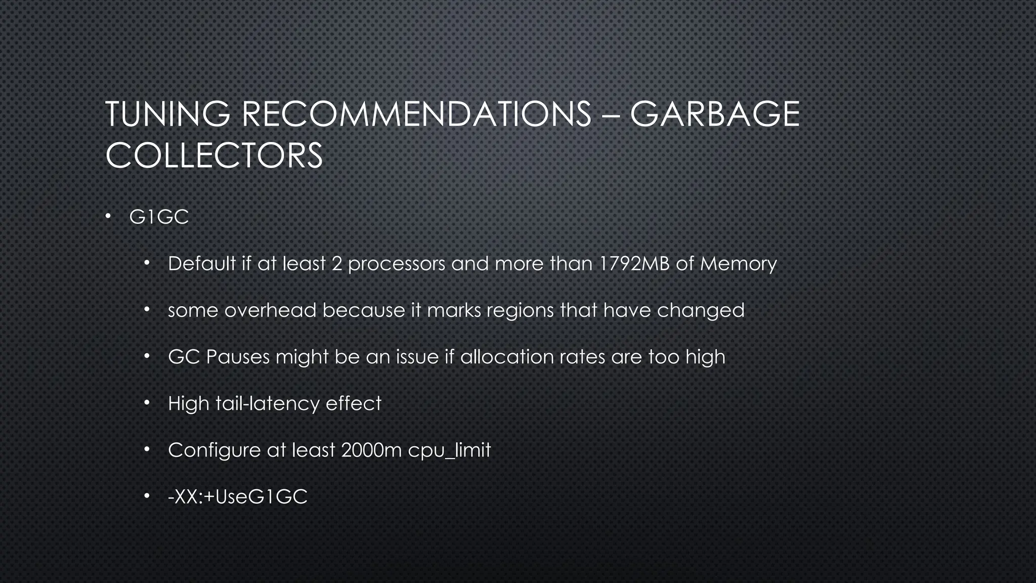 TUNING RECOMMENDATIONS – GARBAGE
COLLECTORS
• G1GC
• Default if at least 2 processors and more than 1792MB of Memory
• some overhead because it marks regions that have changed
• GC Pauses might be an issue if allocation rates are too high
• High tail-latency effect
• Configure at least 2000m cpu_limit
• -XX:+UseG1GC
 